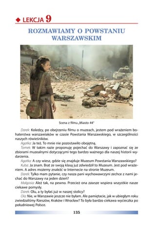 135
‹‹ LEKCJA 9
ROZMAWIAMY O POWSTANIU
WARSZAWSKIM
Scena z filmu „Miasto 44
Darek: Koledzy, po obejrzeniu filmu o muzeach, jestem pod wrażeniem bo-
haterstwa warszawiaków w czasie Powstania Warszawskiego, w szczególności
naszych rówieśników.
Agatka: Ja też. To mnie nie pozostawiło obojętną.
Tomek: W takim razie proponuję pojechać do Warszawy i zapoznać się ze
zbiorami muzealnymi dotyczącymi tego bardzo ważnego dla naszej historii wy-
darzenia.
Agatka: A czy wiesz, gdzie się znajduje Muzeum Powstania Warszawskiego?
Kuba: Ja znam. Brat ze swoją klasą już zdwiedził to Muzeum. Jest pod wraże-
niem. A adres możemy znaleźć w Internecie na stronie Muzeum.
Darek: Tylko mam pytanie, czy nasza pani wychowawczyni zechce z nami je-
chać do Warszawy na jeden dzień?
Małgosia: Ależ tak, na pewno. Przecież ona zawsze wspiera wszystkie nasze
ciekawe pomysły.
Darek: Olu, a ty byłaś już w naszej stolicy?
Ola: Nie, w Warszawie jeszcze nie byłam. Ale pamiętacie, jak w ubiegłym roku
zwiedzaliśmy Rzeszów, Kraków i Wrocław? To była bardzo ciekawa wycieczka po
południowej Polsce.
 
