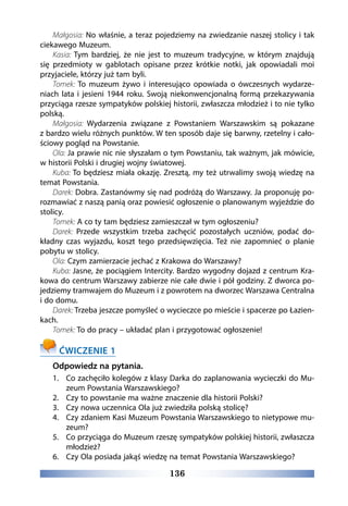 136
Małgosia: No właśnie, a teraz pojedziemy na zwiedzanie naszej stolicy i tak
ciekawego Muzeum.
Kasia: Tym bardziej, że nie jest to  muzeum tradycyjne, w  którym znajdują
się  przedmioty w  gablotach opisane przez krótkie notki, jak opowiadali moi
przyjaciele, którzy już tam byli.
Tomek: To muzeum żywo i interesująco opowiada o ówczesnych wydarze-
niach lata i jesieni 1944 roku. Swoją niekonwencjonalną formą przekazywania
przyciąga rzesze sympatyków polskiej historii, zwłaszcza młodzież i to nie tylko
polską.
Małgosia: Wydarzenia związane z  Powstaniem Warszawskim są pokazane
z bardzo wielu różnych punktów. W ten sposób daje się barwny, rzetelny i cało-
ściowy pogląd na Powstanie.
Ola: Ja prawie nic nie słyszałam o tym Powstaniu, tak ważnym, jak mówicie,
w historii Polski i drugiej wojny światowej.
Kuba: To będziesz miała okazję. Zresztą, my też utrwalimy swoją wiedzę na
temat Powstania.
Darek: Dobra. Zastanówmy się nad podróżą do Warszawy. Ja proponuję po-
rozmawiać z naszą panią oraz powiesić ogłoszenie o planowanym wyjeździe do
stolicy.
Tomek: A co ty tam będziesz zamieszczał w tym ogłoszeniu? 
Darek: Przede wszystkim trzeba zachęcić pozostałych uczniów, podać do-
kładny czas wyjazdu, koszt tego przedsięwzięcia. Też nie zapomnieć o planie
pobytu w stolicy.
Ola: Czym zamierzacie jechać z Krakowa do Warszawy?
Kuba: Jasne, że pociągiem Intercity. Bardzo wygodny dojazd z centrum Kra-
kowa do centrum Warszawy zabierze nie całe dwie i pół godziny. Z dworca po-
jedziemy tramwajem do Muzeum i z powrotem na dworzec Warszawa Centralna
i do domu.
Darek: Trzeba jeszcze pomyśleć o wycieczce po mieście i spacerze po Łazien-
kach.
Tomek: To do pracy – układać plan i przygotować ogłoszenie!
ĆWICZENIE 1
Odpowiedz na pytania.
1.	 Co zachęciło kolegów z klasy Darka do zaplanowania wycieczki do Mu-
zeum Powstania Warszawskiego?
2.	 Czy to powstanie ma ważne znaczenie dla historii Polski?
3.	 Czy nowa uczennica Ola już zwiedziła polską stolicę?
4.	 Czy zdaniem Kasi Muzeum Powstania Warszawskiego to nietypowe mu-
zeum?
5.	 Co przyciąga do Muzeum rzeszę sympatyków polskiej historii, zwłaszcza
młodzież?
6.	 Czy Ola posiada jakąś wiedzę na temat Powstania Warszawskiego?
 