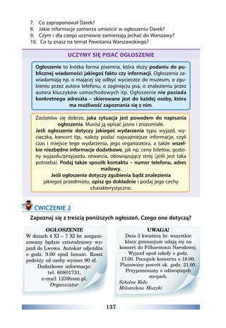 137
7.	 Co zaproponował Darek?
8.	 Jakie informacje zamierza umieścić w ogłoszeniu Darek?
9.	 Czym i dla czego uczniowie zamierzają jechać do Warszawy?
10.	 Co ty znasz na temat Powstania Warszawskiego?
UCZYMY SIĘ PISAĆ OGŁOSZENIE
Ogłoszenie to krótka forma pisemna, która służy podaniu do pu-
blicznej wiadomości jakiegoś faktu czy informacji. Ogłoszenia za-
wiadamiają np. o mającej się odbyć wycieczce do muzeum, o zgu-
bieniu przez autora telefonu, o zaginięciu psa, o znalezieniu przez
autora kluczyków samochodowych itp. Ogłoszenie nie posiada
konkretnego adresata – skierowane jest do każdej osoby, która
ma możliwość zapoznania się z nim.
Zastanów się dobrze, jaka sytuacja jest powodem do napisania
ogłoszenia. Musisz ją opisać jasno i zrozumiale.
Jeśli ogłoszenie dotyczy jakiegoś wydarzenia typu wyjazd, wy-
cieczka, koncert itp., należy podać najważniejsze informacje, czyli
czas i miejsce tego wydarzenia, jego organizatora, a także wszel-
kie niezbędne informacje dodatkowe, jak np. ceny biletów, godzi-
ny wyjazdu/przyjazdu, otwarcia, obowiązujący strój (jeśli jest taka
potrzeba). Podaj także sposób kontaktu – numer telefonu, adres
mailowy.
Jeśli ogłoszenie dotyczy zgubienia bądź znalezienia
jakiegoś przedmiotu, opisz go dokładnie i podaj jego cechy
charakterystyczne.
ĆWICZENIE 2
Zapoznaj się z treścią poniższych ogłoszeń. Czego one dotyczą?
OGŁOSZENIE
W dniach 4 XI – 7 XI br. zorgani-
zowany będzie czterodniowy wy-
jazd do Lwowa. Autokar odjeżdża
o godz. 9.00 spod liceum. Koszt
podróży od osoby wynosi 90 zł.
Dodatkowe informacje:
tel. 60801731,
e-mail 123@com.pl.
Organizator
UWAGA!
Dnia 3 kwietnia br. wszystkie
klasy gimnazjum udają się na
koncert do Filharmonii Narodowej.
Wyjazd spod szkoły o godz.
17.00. Początek koncertu o 18.00.
Planowany powrót ok. godz. 21.00.
Przypominamy o odświętnych
strojach.
Szkolne Koło
Miłośników Muzyki
 