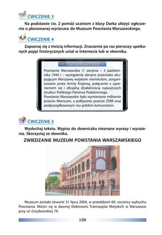 138
ĆWICZENIE 3
Na podstawie ćw. 2 pomóż uczniom z klasy Darka ułożyć ogłosze-
nie o planowanej wycieczce do Muzeum Powstania Warszawskiego.
ĆWICZENIE 4
Zapoznaj się z treścią informacji. Znaczenie po raz pierwszy spotka-
nych pojęć historycznych ustal w Internecie lub w słowniku.
ĆWICZENIE 5
Wysłuchaj tekstu. Wypisz do słowniczka nieznane wyrazy i wyraże-
nia. Skorzystaj ze słownika.
ZWIEDZANIE MUZEUM POWSTANIA WARSZAWSKIEGO
Muzeum zostało otwarte 31 lipca 2004, w przeddzień 60. rocznicy wybuchu
Powstania. Mieści się w dawnej Elektrowni Tramwajów Miejskich w Warszawie
przy ul. Grzybowskiej 79.
Powstanie Warszawskie (1 sierpnia – 3 paździer-
nika 1944 ) – wystąpienie zbrojne przeciwko oku-
pującym Warszawę wojskom niemieckim, zorgani-
zowane przez Armię Krajową, połączone z ujaw-
nieniem się i oficjalną działalnością najwyższych
struktur Polskiego Państwa Podziemnego.
Powstanie Warszawskie było wymierzone militarnie
przeciw Niemcom, a politycznie przeciw ZSRR oraz
podporządkowanym mu polskim komunistom.
 