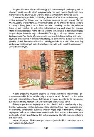 139
Budynek Muzeum nie ma olśniewających marmurowych podług czy też za-
dbanych parkietów, do jakich przyzwyczaiły nas inne muzea. Występuje tutaj
nierówna kostka brukowa, co wprowadza nas w Warszawę tamtego czasu.
W centralnym punkcie „Sali Małego Powstańca” stoi kopia sławetnego po-
mnika Małego Powstańca, który w oryginale znajduje się przy murze Starego
Miasta. Jest tu wiele interesujących możliwości, jak na przykład odbicie stempla
z poczty polowej, jaka podczas Powstania Warszawskiego istniała. Na jednej ze
ścian tej sali znajduje się jedenaście fotoplastykonów, czyli otworów, poprzez
które można pooglądać różne zdjęcia ułożone tematycznie a dotyczące między
innymi okupacji niemieckiej i stalinowskiej. Te zdjęcia pokazują również warunki
życia podczas Powstania. W muzeum nie zabrakło też dokumentów, które doty-
czyły po prostu życia w okupowanej stolicy. Te elementy są bardzo istotne dla
polskiej historii, bo niestety brutalną prawdą jest fakt, że w roku 1944 w stolicy
zostało wymordowanych czterdzieści tysięcy cywili, ludzi zupełnie niewinnych i
wręcz bezbronnych.
W całej ekspozycji muzeum pojawia się wiele kalendarzy, a również są i po-
rozwieszane takie, które składają się z luźnych kartek. Te kartki można sobie
oderwać i skompletować kopię kalendarza z czasów powstania. Są tu zgroma-
dzone przedmioty, których sam widok chwyta człowieka za serce.
Głównym punktem całego gmachu jest obelisk, który znajduje się w jego
środku, wykonany z metalu już nieco rdzewiejącego, który nawet przecina pew-
ne elementy kondygnacji budynku. Obelisk wręcz drga w takt rytmu wybijają-
cego przez ludzkie serce i emanuje swoistym ciepłem. Jest on pokryty otworami
po kulach, a kiedy przyłożymy doń ucho usłyszymy dźwięki charakterystyczne
dla powstania.
Innym ciekawym obiektem w tym muzeum jest mini-kino tam utworzone, a
nazywające się „Palladium”.
 