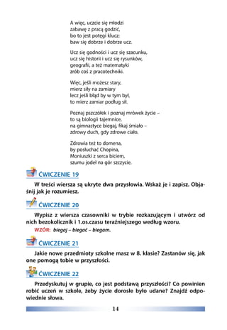 14
A więc, uczcie się młodzi
zabawę z pracą godzić,
bo to jest potęgi klucz:
baw się dobrze i dobrze ucz.
Ucz się godności i ucz się szacunku,
ucz się historii i ucz się rysunków,
geografii, a też matematyki
zrób coś z pracotechniki.
Więc, jeśli możesz stary, 
mierz siły na zamiary
lecz jeśli błąd by w tym był,
to mierz zamiar podług sił.
Poznaj pszczółek i poznaj mrówek życie –
to są biologii tajemnice,
na gimnastyce biegaj, fikaj śmiało –
zdrowy duch, gdy zdrowe ciało.
Zdrowia też to domena,
by posłuchać Chopina,
Moniuszki z serca biciem,
szumu jodeł na gór szczycie.
ĆWICZENIE 19
W treści wiersza są ukryte dwa przysłowia. Wskaż je i zapisz. Obja-
śnij jak je rozumiesz.
ĆWICZENIE 20
Wypisz z wiersza czasowniki w trybie rozkazującym i utwórz od
nich bezokolicznik i 1.os.czasu teraźniejszego według wzoru.
WZÓR: biegaj – biegać – biegam.
ĆWICZENIE 21
Jakie nowe przedmioty szkolne masz w 8. klasie? Zastanów się, jak
one pomogą tobie w przyszłości.
ĆWICZENIE 22
Przedyskutuj w grupie, co jest podstawą przyszłości? Co powinien
robić uczeń w szkole, żeby życie dorosłe było udane? Znajdź odpo-
wiednie słowa.
 