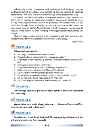 140
Kolejna sala została poświęcona stacji nadawczej Armii Krajowej i nazywa
się „Błyskawica”, jak owa stacja, która działała od ósmego sierpnia do trzeciego
października 1944 roku. W niej nadawano relacje z broniącej się Warszawy.
Następnie natrafiamy na kolejne wstrząsające pomieszczenie: „śmierć mia-
sta”, w którym znajdują się kopie różnych grobów powstańców z tamtego czasu,
oraz są rozmaite przedmioty należące do poległych. Oprócz tego cały czas sły-
szalna jest muzyka, która specjalnie na potrzeby muzeum została skompono-
wana przez Tomasza Stańkę. Nastrój tej sali jest tak porywający i wciągający, że
większość ludzi uroniła tu, choć jedną łzę, wzruszając się losem tych, którzy tam
polegli.
Muzeum łączy w sobie przeszłość ze współczesnością, daje możliwość do-
wiedzenia się o tamtych wydarzeniach naprawdę wielu rzeczy.
(Wg Internetu)
ĆWICZENIE 6
Odpowiedz na pytania.
1.	 Jak długo trwało Powstanie Warszawskie?
2.	 Przeciwko komy był wymierzony ten zryw narodowy?
3.	 Kiedy było otwarte i gdzie się znajduje Muzeum Powstania Warszawskie-
go?
4.	 Czy wystrój muzeum jest tradycyjny?
5.	 Co jest centralnym punktem „Sali Małego Powstańca”?
6.	 Gdzie się mieści znany pomnik Małego Powstańca?
7.	 Co świadczy o istnieniu poczty podczas Powstania?
8.	 Co jest głównym punktem całego gmachu muzeum i dla czego?
9.	 Jak się nazywała stacja nadawcza Armii Krajowej?
10.	 Jaką rolę odgrywa muzyka w trakcie zwiedzania muzeum?
ĆWICZENIE 7
Opisz swoje przeżycia po wysłuchaniu tekstu o Muzeum Powstania
Warszawskiego.
ĆWICZENIE 8
Wyszukaj w Internecie więcej informacji o Muzeum Powstania War-
szewskiego i przekaż je kolegom.
ĆWICZENIE 9
Co wiesz na temat Armii Krajowej? Do zaczerpnięcia informacji się-
gnij do Internetu lub Encyklopedii.
 