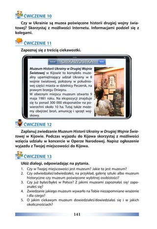 141
ĆWICZENIE 10
Czy w Ukrainie są muzea poświęcone historii drugiej wojny świa-
towej? Skorzystaj z możliwości Internetu. Informacjami podziel się z
kolegami.
ĆWICZENIE 11
Zapoznaj się z treścią ciekawostki.
ĆWICZENIE 12
Zaplanuj zwiedzanie Muzeum Historii Ukrainy w Drugiej Wojnie Świa-
towej w Kijowie. Podczas wyjazdu do Kijowa skorzystaj z możliwości
wzięcia udziału w koncercie w Operze Narodowej. Napisz ogłoszenie
wyjazdu z Twojej miejscowości do Kijowa.
ĆWICZENIE 13
Ułóż dialogi, odpowiadając na pytania.
1.	 Czy w Twojej miejscowości jest muzeum? Jakie to jest muzeum?
2.	 Czy odwiedzałaś/odwiedzałeś, na przykład, galerię sztuki albo muzeum
historyczne czy muzeum poświęcone wybitnej osobistości?
3.	 Czy już byłaś/byłeś w Polsce? Z jakimi muzeami zapoznałaś się/ zapo-
znałeś się?
4.	 Zwiedzanie jakiego muzeum wywarło na Tobie niezapomniane wrażenie
i dla czego?
5.	 O jakim ciekawym muzeum dowiedziałeś/dowiedziałaś się i w jakich
okolicznościach?
Muzeum Historii Ukrainy w Drugiej Wojnie
Światowej w Kijowie to kompleks muze-
alny upamiętniający udział Ukrainy w II
wojnie światowej, położony w południo-
wej części miasta w dzielnicy Peczersk, na
prawym brzegu Dniepru.
W obecnym miejscu muzeum otwarto 9
maja 1981 roku. Na ekspozycji znajduje
się tu ponad 300 000 eksponatów na po-
wierzchni około 10 ha. Tutaj także może-
my obejrzeć broń, amunicję i sprzęt woj-
skowy.
 