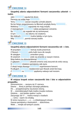 143
ĆWICZENIE 14
Uzupełnij zdania odpowiednimi formami rzeczownika człowiek →
ludzie.
Jakiś zapukał do drzwi.
Pierwszy raz widzę tego .
Temu zawsze wszystko uchodzi płazem.
Na ten festyn zorganizowany na Błoniach przybyły tłumy .
Niektórzy naprawdę nie mają wstydu.
Z nieznajomymi należy postępować ostrożnie.
Na nie wypada tak się zachowywać.
O tym nic nikomu nie wiadomo.
Bez dobrych trudno byłoby w tym życiu.
Miły , pomóż starszej osobie.
ĆWICZENIE 15
Uzupełnij zdania odpowiednimi formami rzeczownika rok → lata.
W przyszłym kończę studia prawnicze.
Z Nowym wielu ludzi rzuca złe nawyki.
W ubiegłym zmieniłem pracę.
W ostatnich wiele się zmieniło w naszym mieście.
Moja babcia ma dziewięćdziesiąt .
Z upływem człowiek zmienia swój stosunek do wielu rzeczy.
O młodości pamiętamy całe życie.
Z okazji święta Nowego organizowano koncert.
Po długich nieobecności pan Nowak wrócił do kraju.
Z na spędzamy wakacje nad morzem.
ĆWICZENIE 16
W miejsce kropek wstaw rzeczowniki  lato i lata  w odpowiednim
przypadku.
Astronomiczne … zaczyna się 21 czerwca.
Dawne … tkwią w pamięci starszego pokolenia.
Do … przygotowujemy się jeszcze wiosną.
W … osiemdziesiątych była modna muzyka rockowa.
Ostatnio … jest bardzo upalne i suche.
Zaczynając od 17 … można marzyć o studiach.
… i zima – razem nie chodzą.
W zimie marzymy o …, a … o chłodniejszych dniach.
Zawsze pamiętamy o beztroskich … dzieciństwa.
Wiele … minęło od tamtych czasów.
 