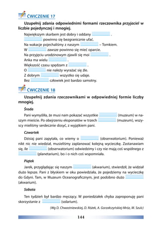 144
ĆWICZENIE 17
Uzupełnij zdania odpowiednimi formami rzeczownika przyjaciel w
liczbie pojedynczej i mnogiej.
Największym skarbem jest dobry i oddany .
 powinno się bezgranicznie ufać.
Na wakacje pojechaliśmy z naszym – Tomkiem.
W zawsze powinno się mieć oparcie.
Na przyjęciu urodzinowym zjawili się moi .
Anka ma wielu .
Większość czasu spędzam z .
O nie należy wyrażać się źle.
Z dobrym wszystko się udaje.
Bez człowiek jest bardzo samotny.
ĆWICZENIE 18
Uzupełnij zdania rzeczownikami w odpowiedniej formie liczby
mnogiej.
Środa
Pani wymyśliła, że musi nam pokazać wszystkie (muzeum) w na-
szym mieście. Po obejrzeniu eksponatów w trzech (muzeum), wszy-
scy mieliśmy serdecznie dosyć, z wyjątkiem pani.
Czwartek
Dzisiaj pani zapytała, co wiemy o (obserwatorium). Ponieważ
nikt nic nie wiedział, musieliśmy zaplanować kolejną wycieczkę. Zastanawiam
się, ile (obserwatorium) odwiedzimy i czy nie mają coś wspólnego z
(planetarium), bo i o nich coś wspomniała.
Piątek
Jarek, przyglądając się naszym (akwarium), stwierdził, że widział
dużo lepsze. Pani z błyskiem w oku powiedziała, że pojedziemy na wycieczkę
do Gdyni. Tam, w Muzeum Oceanograficznym, jest podobno dużo
(akwarium).
Sobota
Ten tydzień był bardzo męczący. W poniedziałek chyba zaproponuję pani
skorzystanie z (solarium).
(Wg D. Chwastniewskiej, D. Różek, A. Gorzałczyńskiej-Mróz, M. Szulc)
 