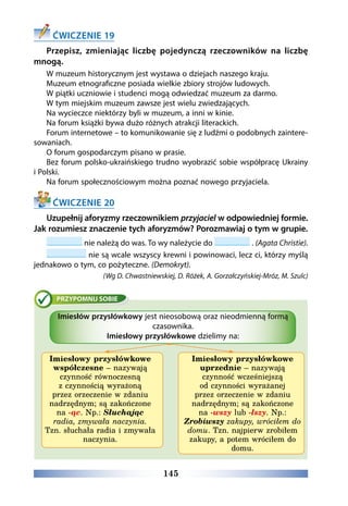 145
ĆWICZENIE 19
Przepisz, zmieniając liczbę pojedynczą rzeczowników na liczbę
mnogą.
W muzeum historycznym jest wystawa o dziejach naszego kraju.
Muzeum etnograficzne posiada wielkie zbiory strojów ludowych.
W piątki uczniowie i studenci mogą odwiedzać muzeum za darmo.
W tym miejskim muzeum zawsze jest wielu zwiedzających.
Na wycieczce niektórzy byli w muzeum, a inni w kinie.
Na forum książki bywa dużo różnych atrakcji literackich.
Forum internetowe – to komunikowanie się z ludźmi o podobnych zaintere-
sowaniach.
O forum gospodarczym pisano w prasie.
Bez forum polsko-ukraińskiego trudno wyobrazić sobie współpracę Ukrainy
i Polski.
Na forum społecznościowym można poznać nowego przyjaciela.
ĆWICZENIE 20
Uzupełnij aforyzmy rzeczownikiem przyjaciel w odpowiedniej formie.
Jak rozumiesz znaczenie tych aforyzmów? Porozmawiaj o tym w grupie.
nie należą do was. To wy należycie do . (Agata Christie).
nie są wcale wszyscy krewni i powinowaci, lecz ci, którzy myślą
jednakowo o tym, co pożyteczne. (Demokryt).
(Wg D. Chwastniewskiej, D. Różek, A. Gorzałczyńskiej-Mróz, M. Szulc)
Imiesłów przysłówkowy jest nieosobową oraz nieodmienną formą
czasownika.
Imiesłowy przysłówkowe dzielimy na:
Imiesłowy przysłówkowe
współczesne – nazywają
czynność równoczesną
z czynnością wyrażoną
przez orzeczenie w zdaniu
nadrzędnym; są zakończone
na -ąc. Np.: Słuchając
radia, zmywała naczynia.
Tzn. słuchała radia i zmywała
naczynia.
Imiesłowy przysłówkowe
uprzednie – nazywają
czynność wcześniejszą
od czynności wyrażanej
przez orzeczenie w zdaniu
nadrzędnym; są zakończone
na -wszy lub -łszy. Np.:
Zrobiwszy zakupy, wróciłem do
domu. Tzn. najpierw zrobiłem
zakupy, a potem wróciłem do
domu.
 
