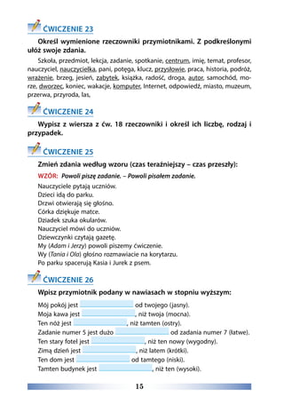 15
ĆWICZENIE 23
Określ wymienione rzeczowniki przymiotnikami. Z podkreślonymi
ułóż swoje zdania.
Szkoła, przedmiot, lekcja, zadanie, spotkanie, centrum, imię, temat, profesor,
nauczyciel, nauczycielka, pani, potęga, klucz, przysłowie, praca, historia, podróż,
wrażenie, brzeg, jesień, zabytek, książka, radość, droga, autor, samochód, mo-
rze, dworzec, koniec, wakacje, komputer, Internet, odpowiedź, miasto, muzeum,
przerwa, przyroda, las,
ĆWICZENIE 24
Wypisz z wiersza z ćw. 18 rzeczowniki i określ ich liczbę, rodzaj i
przypadek.
ĆWICZENIE 25
Zmień zdania według wzoru (czas teraźniejszy – czas przeszły):
WZÓR: Powoli piszę zadanie. – Powoli pisałem zadanie.
Nauczyciele pytają uczniów.
Dzieci idą do parku.
Drzwi otwierają się głośno.
Córka dziękuje matce.
Dziadek szuka okularów.
Nauczyciel mówi do uczniów.
Dziewczynki czytają gazetę.
My (Adam i Jerzy) powoli piszemy ćwiczenie.
Wy (Tania i Ola) głośno rozmawiacie na korytarzu.
Po parku spacerują Kasia i Jurek z psem.
ĆWICZENIE 26
Wpisz przymiotnik podany w nawiasach w stopniu wyższym:
Mój pokój jest od twojego (jasny).
Moja kawa jest , niż twoja (mocna).
Ten nóż jest , niż tamten (ostry).
Zadanie numer 5 jest dużo od zadania numer 7 (łatwe).
Ten stary fotel jest , niż ten nowy (wygodny).
Zimą dzień jest , niż latem (krótki).
Ten dom jest od tamtego (niski).
Tamten budynek jest , niż ten (wysoki).
 