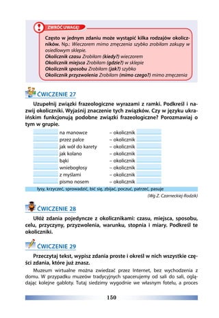 150
Często w jednym zdaniu może wystąpić kilka rodzajów okolicz-
ników. Np.: Wieczorem mimo zmęczenia szybko zrobiłam zakupy w
osiedlowym sklepie.
Okolicznik czasu Zrobiłam (kiedy?) wieczorem
Okolicznik miejsca Zrobiłam (gdzie?) w sklepie
Okolicznik sposobu Zrobiłam (jak?) szybko
Okolicznik przyzwolenia Zrobiłam (mimo czego?) mimo zmęczenia
ĆWICZENIE 27
Uzupełnij związki frazeologiczne wyrazami z ramki. Podkreśl i na-
zwij okoliczniki. Wyjaśnij znaczenie tych związków. Czy w języku ukra-
ińskim funkcjonują podobne związki frazeologiczne? Porozmawiaj o
tym w grupie.
na manowce 		 – okolicznik
przez palce 		 – okolicznik
jak wół do karety 	 – okolicznik
jak kolano 		 – okolicznik
bąki 			 – okolicznik
wniebogłosy 		 – okolicznik
z myślami 		 – okolicznik
pismo nosem 		 – okolicznik
łysy, krzyczeć, sprowadzić, bić się, zbijać, poczuć, patrzeć, pasuje
(Wg Z. Czarneckiej-Rodzik)
ĆWICZENIE 28
Ułóż zdania pojedyncze z okolicznikami: czasu, miejsca, sposobu,
celu, przyczyny, przyzwolenia, warunku, stopnia i miary. Podkreśl te
okoliczniki.
ĆWICZENIE 29
Przeczytaj tekst, wypisz zdania proste i określ w nich wszystkie czę-
ści zdania, które już znasz.
Muzeum wirtualne można zwiedzać przez Internet, bez wychodzenia z
domu. W przypadku muzeów tradycyjnych spacerujemy od sali do sali, oglą-
dając kolejne gabloty. Tutaj siedzimy wygodnie we własnym fotelu, a proces
 