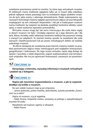 151
zwiedzania przeniesiony został na monitor. Są różne typy wirtualnych muzeów.
W niektórych mamy możliwość oglądania tylko sal, w innych tylko zabytków,
jednak najlepsze muzea pozwalają nam na zwiedzanie dające podobne wraże-
nia do tych, jakie znamy z własnego doświadczenia. Dzięki wykorzystaniu naj-
nowszych technologii możemy oglądać panoramiczne zdjęcia sal oraz fotografie
znajdujących się tam ciekawych eksponatów. I tak jak w tradycyjnym muzeum
mamy możliwość, by rozejrzeć się dookoła, przybliżyć konkretne obiekty, czytać
opisy, a nawet wysłuchać opowieści przewodnika.
Wirtualne muzea mogą być tak samo interesujące dla osób, które nigdy
w danym muzeum nie były i chciałyby zapoznać się z jego zbiorami, jak i dla
tych, którzy chcieliby sobie odświeżyć konkretne kolekcje lub poszerzyć wiedzę
o znanych już zabytkach. To również świetny sposób na zwiedzanie dla osób
starszych, niepełnosprawnych lub po prostu mieszkających daleko od siedziby
wybranego muzeum.
W ofercie dostępnej do zwiedzania przez Internet możemy znaleźć na przy-
kład panoramiczne zdjęcia miejsc interesujących pod względem historycznym,
geograficznym i kulturowym. Do tego muzea wirtualne często dają dostęp do
opisów i rysunków, a także diagramów, nagrań audiowizualnych oraz tematycz-
nych artykułów. Nie ma już ograniczeń finansowych, czasowych ani przestrzen-
nych.
ĆWICZENIE 30
Korzystając z Internetu, wyszukaj informacji o muzeach wirtualnych
i podziel się z kolegami.
ĆWICZENIE 31
Napisz jak rozumiesz wypowiedzenia o muzeum, a jak ty wypowie-
działbyś się krótko o muzeum.
Na sam widok muzeum nogi są już zmęczone.
– Janina Ipohorska, polska malarka, dziennikarka, autorka poradnika „Grzecz-
ność na co dzień”
Dajcie mi muzeum, a ja je wypełnię.
– Pablo Picasso, hiszpański malarz, uznawany za jednego z najwybitniejszych
artystów XX wieku
Niezależnie od muzeum, żyjemy w obrazach.
– Pablo Picasso
 