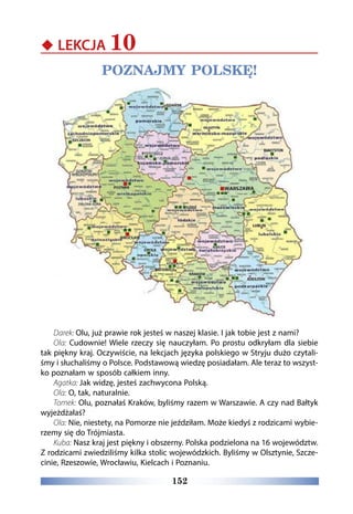 152
‹‹ LEKCJA 10
POZNAJMY POLSKĘ!
Darek: Olu, już prawie rok jesteś w naszej klasie. I jak tobie jest z nami?
Ola: Cudownie! Wiele rzeczy się nauczyłam. Po prostu odkryłam dla siebie
tak piękny kraj. Oczywiście, na lekcjach języka polskiego w Stryju dużo czytali-
śmy i słuchaliśmy o Polsce. Podstawową wiedzę posiadałam. Ale teraz to wszyst-
ko poznałam w sposób całkiem inny.
Agatka: Jak widzę, jesteś zachwycona Polską.
Ola: O, tak, naturalnie.
Tomek: Olu, poznałaś Kraków, byliśmy razem w Warszawie. A czy nad Bałtyk
wyjeżdżałaś?
Ola: Nie, niestety, na Pomorze nie jeździłam. Może kiedyś z rodzicami wybie-
rzemy się do Trójmiasta.
Kuba: Nasz kraj jest piękny i obszerny. Polska podzielona na 16 województw.
Z rodzicami zwiedziliśmy kilka stolic wojewódzkich. Byliśmy w Olsztynie, Szcze-
cinie, Rzeszowie, Wrocławiu, Kielcach i Poznaniu.
 