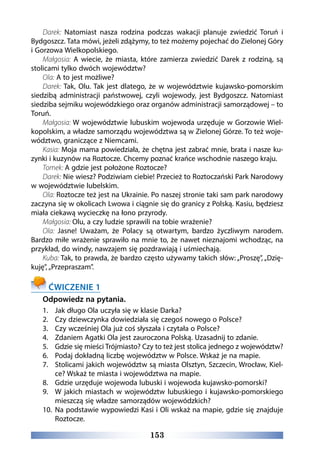 153
Darek: Natomiast nasza rodzina podczas wakacji planuje zwiedzić Toruń i
Bydgoszcz. Tata mówi, jeżeli zdążymy, to też możemy pojechać do Zielonej Góry
i Gorzowa Wielkopolskiego.
Małgosia: A wiecie, że miasta, które zamierza zwiedzić Darek z rodziną, są
stolicami tylko dwóch województw?
Ola: A to jest możliwe?
Darek: Tak, Olu. Tak jest dlatego, że w województwie kujawsko-pomorskim
siedzibą administracji państwowej, czyli wojewody, jest Bydgoszcz. Natomiast
siedziba sejmiku wojewódzkiego oraz organów administracji samorządowej – to
Toruń.
Małgosia: W województwie lubuskim wojewoda urzęduje w Gorzowie Wiel-
kopolskim, a władze samorządu województwa są w Zielonej Górze. To też woje-
wództwo, graniczące z Niemcami.
Kasia: Moja mama powiedziała, że chętna jest zabrać mnie, brata i nasze ku-
zynki i kuzynów na Roztocze. Chcemy poznać krańce wschodnie naszego kraju.
Tomek: A gdzie jest położone Roztocze?
Darek: Nie wiesz? Podziwiam ciebie! Przecież to Roztoczański Park Narodowy
w województwie lubelskim.
Ola: Roztocze też jest na Ukrainie. Po naszej stronie taki sam park narodowy
zaczyna się w okolicach Lwowa i ciągnie się do granicy z Polską. Kasiu, będziesz
miała ciekawą wycieczkę na łono przyrody.
Małgosia: Olu, a czy ludzie sprawili na tobie wrażenie?
Ola: Jasne! Uważam, że Polacy są otwartym, bardzo życzliwym narodem.
Bardzo miłe wrażenie sprawiło na mnie to, że nawet nieznajomi wchodząc, na
przykład, do windy, nawzajem się pozdrawiają i uśmiechają.
Kuba: Tak, to prawda, że bardzo często używamy takich słów: „Proszę”, „Dzię-
kuję”, „Przepraszam”.
ĆWICZENIE 1
Odpowiedz na pytania.
1.	 Jak długo Ola uczyła się w klasie Darka?
2.	 Czy dziewczynka dowiedziała się czegoś nowego o Polsce?
3.	 Czy wcześniej Ola już coś słyszała i czytała o Polsce?
4.	 Zdaniem Agatki Ola jest zauroczona Polską. Uzasadnij to zdanie.
5.	 Gdzie się mieści Trójmiasto? Czy to też jest stolica jednego z województw?
6.	 Podaj dokładną liczbę województw w Polsce. Wskaż je na mapie.
7.	 Stolicami jakich województw są miasta Olsztyn, Szczecin, Wrocław, Kiel-
ce? Wskaż te miasta i województwa na mapie.
8.	 Gdzie urzęduje wojewoda lubuski i wojewoda kujawsko-pomorski?
9.	 W jakich miastach w województw lubuskiego i kujawsko-pomorskiego
mieszczą się władze samorządów wojewódzkich?
10.	 Na podstawie wypowiedzi Kasi i Oli wskaż na mapie, gdzie się znajduje
Roztocze.
 