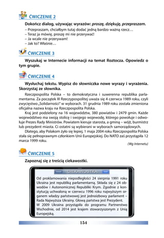 154
ĆWICZENIE 2
Dokończ dialog, używając wyrazów: proszę, dziękuję, przepraszam.
– Przepraszam, chciałbym tutaj dodać jedną bardzo ważną rzecz…
– Teraz ja mówię, proszę mi nie przerywać!
– Ja wcale nie przerywam!
– Jak to? Właśnie…
ĆWICZENIE 3
Wyszukaj w Internecie informacji na temat Roztocza. Opowiedz o
tym grupie.
ĆWICZENIE 4
Wysłuchaj tekstu. Wypisz do słowniczka nowe wyrazy i wyrażenia.
Skorzystaj ze słownika.
Rzeczpospolita Polska – to demokratyczna i suwerenna republika parla-
mentarna. Za początek III Rzeczypospolitej uważa się 4 czerwca 1989 roku, czyli
zwycięstwo „Solidarności” w wyborach. 31 grudnia 1989 roku została zmieniona
oficjalna nazwa kraju na Rzeczpospolita Polska.
Kraj jest podzielony na 16 województw, 380 powiatów i 2479 gmin. Każde
województwo ma swoją stolicę i swojego wojewodę, którego powołuje i odwo-
łuje Prezes Rady Ministrów. Powiatem kieruje starosta, a gminą – wójt, burmistrz
lub prezydent miasta. Ci ostatni są wybierani w wyborach samorządowych.
Dlatego, aby Polakom żyło się lepiej, 1 maja 2004 roku Rzeczpospolita Polska
stała się pełnoprawnym członkiem Unii Europejskiej. Do NATO zaś przystąpiła 12
marca 1999 roku.
(Wg Internetu)
ĆWICZENIE 5
Zapoznaj się z treścią ciekawostki.
Od proklamowania niepodległości 24 sierpnia 1991 roku
Ukraina jest republiką parlamentarną. Składa się z 24 ob-
wodów i Autonomicznej Republiki Krym. Zgodnie z kon-
stytucją uchwaloną w czerwcu 1996 roku najwyższym or-
ganem władzy państwowej jest jednoizbowy parlament –
Rada Najwyższa Ukrainy. Głową państwa jest Prezydent.
W 2009 Ukraina przystąpiła do programu Partnerstwo
Wschodnie, od 2014 jest krajem stowarzyszonym z Unią
Europejską.
 