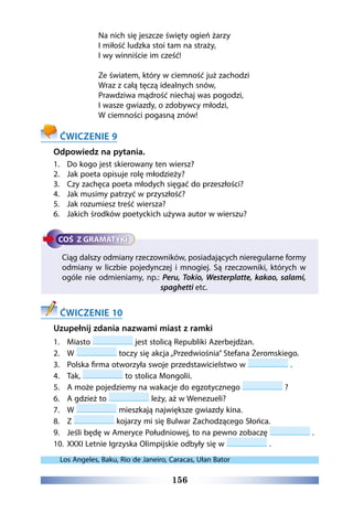 156
Na nich się jeszcze święty ogień żarzy
I miłość ludzka stoi tam na straży,
I wy winniście im cześć!
Ze światem, który w ciemność już zachodzi
Wraz z całą tęczą idealnych snów,
Prawdziwa mądrość niechaj was pogodzi,
I wasze gwiazdy, o zdobywcy młodzi,
W ciemności pogasną znów!
ĆWICZENIE 9
Odpowiedz na pytania.
1.	 Do kogo jest skierowany ten wiersz?
2.	 Jak poeta opisuje rolę młodzieży?
3.	 Czy zachęca poeta młodych sięgać do przeszłości?
4.	 Jak musimy patrzyć w przyszłość?
5.	 Jak rozumiesz treść wiersza?
6.	 Jakich środków poetyckich używa autor w wierszu?
Ciąg dalszy odmiany rzeczowników, posiadających nieregularne formy
odmiany w liczbie pojedynczej i mnogiej. Są rzeczowniki, których w
ogóle nie odmieniamy, np.: Peru, Tokio, Westerplatte, kakao, salami,
spaghetti etc.
ĆWICZENIE 10
Uzupełnij zdania nazwami miast z ramki
1.	 Miasto jest stolicą Republiki Azerbejdżan.
2.	 W toczy się akcja „Przedwiośnia” Stefana Żeromskiego.
3.	 Polska firma otworzyła swoje przedstawicielstwo w .
4.	 Tak, to stolica Mongolii.
5.	 A może pojedziemy na wakacje do egzotycznego ?
6.	 A gdzież to leży, aż w Wenezueli?
7.	 W mieszkają największe gwiazdy kina.
8.	 Z kojarzy mi się Bulwar Zachodzącego Słońca.
9.	 Jeśli będę w Ameryce Południowej, to na pewno zobaczę .
10.	 XXXI Letnie Igrzyska Olimpijskie odbyły się w .
Los Angeles, Baku, Rio de Janeiro, Caracas, Ułan Bator
 
