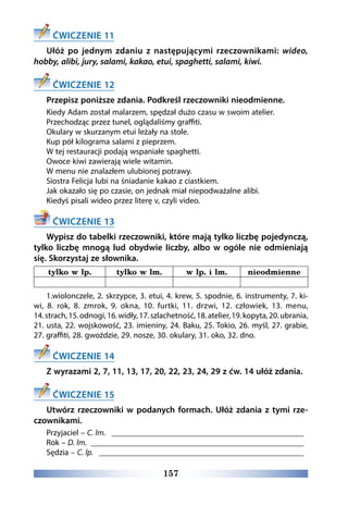 157
ĆWICZENIE 11
Ułóż po jednym zdaniu z następującymi rzeczownikami: wideo,
hobby, alibi, jury, salami, kakao, etui, spaghetti, salami, kiwi.
ĆWICZENIE 12
Przepisz poniższe zdania. Podkreśl rzeczowniki nieodmienne.
Kiedy Adam został malarzem, spędzał dużo czasu w swoim atelier.
Przechodząc przez tunel, oglądaliśmy graffiti.
Okulary w skurzanym etui leżały na stole.
Kup pół kilograma salami z pieprzem.
W tej restauracji podają wspaniałe spaghetti.
Owoce kiwi zawierają wiele witamin.
W menu nie znalazłem ulubionej potrawy.
Siostra Felicja lubi na śniadanie kakao z ciastkiem.
Jak okazało się po czasie, on jednak miał niepodważalne alibi.
Kiedyś pisali wideo przez literę v, czyli video.
ĆWICZENIE 13
Wypisz do tabelki rzeczowniki, które mają tylko liczbę pojedynczą,
tylko liczbę mnogą lud obydwie liczby, albo w ogóle nie odmieniają
się. Skorzystaj ze słownika.
tylko w lp. tylko w lm. w lp. i lm. nieodmienne
1.wiolonczele, 2. skrzypce, 3. etui, 4. krew, 5. spodnie, 6. instrumenty, 7. ki-
wi, 8. rok, 8. zmrok, 9. okna, 10. furtki, 11. drzwi, 12. człowiek, 13. menu,
14.strach,15.odnogi,16.widły,17.szlachetność,18.atelier,19.kopyta,20.ubrania,
21. usta, 22. wojskowość, 23. imieniny, 24. Baku, 25. Tokio, 26. myśl, 27. grabie,
27. graffiti, 28. gwoździe, 29. nosze, 30. okulary, 31. oko, 32. dno.
ĆWICZENIE 14
Z wyrazami 2, 7, 11, 13, 17, 20, 22, 23, 24, 29 z ćw. 14 ułóż zdania.
ĆWICZENIE 15
Utwórz rzeczowniki w podanych formach. Ułóż zdania z tymi rze-
czownikami.
Przyjaciel – C. lm. ________________________________________________
Rok – D. lm. _____________________________________________________
Sędzia – C. lp. ___________________________________________________
 