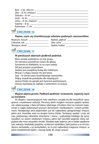 158
Brat – C.lp. i Msc.lm. _______________________________________________
Oko – D. lm. (nieżyw.) _____________________________________________
Dziecko – N. lm. __________________________________________________
Gość – N. lm. ____________________________________________________
Ucho – D. lm. (nieżyw.) ____________________________________________
Gajowy – B. lp. ___________________________________________________
Krawcowa – C. lm. ________________________________________________
ĆWICZENIE 16
Napisz, czym się charakteryzuje odmiana podanych rzeczowników.
Muzeum, liceum __________________
Człowiek, rok _____________________
Skrzypce, drzwi ___________________
Radość, piękno ___________________
Oko, ucho _______________________
Sędzia, hrabia ____________________
ĆWICZENIE 17
W poniższych zdaniach podkreśl podmiot.
Klasa została podzielona na trzy grupy. 
On nareszcie poszedł po rozum do głowy. 
Sumiennie to dokładnie, to na czym zależy. 
Od jest prostym przyimkiem. 
Siedem jest szczęśliwą liczbą dla niektórych. 
Wracać z urlopu zawsze nie jest łatwo. 
Szyj – to temat czasu teraźniejszego czasownika. 
Palący wszedł do przedziału dla niepalących.
Jeszcze Polska nie zginęła jest hymnem państwowym. 
Chorzy wychodzą ze szpitala z uśmiechem na twarzy.
ĆWICZENIE 18
Wypisz zdania proste. Podkreśl podmiot i orzeczenie, wyjaśnij czym
są wyrażone.
Po długim i wyczerpującym roku szkolnym, zaczęły się dla wszystkich upra-
gnione i oczekiwane wakacje. Pierwszy dzień mogłam wreszcie spędzić spokoj-
nie, odpoczywając z dala od hałasu szkolnego. Chciałam choć na moment zapo-
mnieć o ciągle zadawanych pracach domowych i kartkówkach, i innych proble-
mach. Następnego dnia pojechałam już do najbardziej upragnionego miejsce,
jakim jest niewielka wieś na drugim końcu Polski. Tamtejszy spokój i cisza od
razu pozbawiają człowieka zmęczenia i stresu, i pobudzają każdego do życia.
Usiadłam na swoim ulubionym miejscu, jakim był niewielki pagórek, który od-
pędzał ode mnie wszystkie smutki. Dookoła było pięknie, jak w każde spędzone
tam wakacje. Niedaleko pagórka, na którym siedziałam, było jezioro a za nim las.
Słońce zachodziło, a ja pomyślałam, że to jest najbardziej magiczne miejsce, w
jakim kiedykolwiek byłam i zawszę będę do niego wracać. 
 