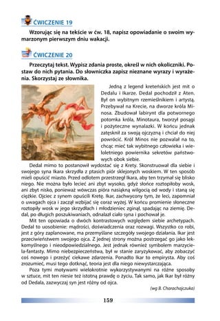 159
ĆWICZENIE 19
Wzorując się na tekście w ćw. 18, napisz opowiadanie o swoim wy-
marzonym pierwszym dniu wakacji.
ĆWICZENIE 20
Przeczytaj tekst. Wypisz zdania proste, określ w nich okoliczniki. Po-
staw do nich pytania. Do słowniczka zapisz nieznane wyrazy i wyraże-
nia. Skorzystaj ze słownika.
Jedną z legend kreteńskich jest mit o
Dedalu i Ikarze. Dedal pochodził z Aten.
Był on wybitnym rzemieślnikiem i artystą.
Przebywał na Krecie, na dworze króla Mi-
nosa. Zbudował labirynt dla potwornego
potomka króla, Minotaura, tworzył posągi
i pożyteczne wynalazki. W  końcu  jednak
zatęsknił za swoją ojczyzną i chciał do niej
powrócić. Król Minos nie pozwalał na to,
chcąc mieć tak wybitnego człowieka i wie-
loletniego powiernika sekretów państwo-
wych obok siebie.  
Dedal mimo to postanowił wydostać się z Krety. Skonstruował dla siebie i
swojego syna Ikara skrzydła z ptasich piór sklejonych woskiem. W ten sposób
mieli opuścić miasto. Przed odlotem przestrzegł Ikara, aby ten trzymał się blisko
niego. Nie można było lecieć ani zbyt wysoko, gdyż słońce roztopiłoby wosk,
ani zbyt nisko, ponieważ wówczas pióra nasiąkną wilgocią od wody i staną się
ciężkie. Ojciec z synem opuścili Kretę. Ikar, zachwycony tym, że leci, zapomniał
o uwagach ojca i zaczął wzbijać się coraz wyżej. W końcu promienie słoneczne
roztopiły wosk w jego skrzydłach i młodzieniec zginął, spadając na ziemię. De-
dal, po długich poszukiwaniach, odnalazł ciało syna i pochował je. 
Mit ten opowiada o dwóch kontrastowych względem siebie archetypach.
Dedal to uosobienie: mądrości, doświadczenia oraz rozwagi. Wszystko co robi,
jest z góry zaplanowane, ma przemyślane szczegóły swojego działania. Ikar jest
przeciwieństwem swojego ojca. Z jednej strony można postrzegać go jako lek-
komyślnego i nieodpowiedzialnego. Jest jednak również symbolem marzycie-
la-fantasty. Mimo niebezpieczeństwa, był w stanie zaryzykować, aby zobaczyć
coś nowego i przeżyć ciekawe zdarzenia. Ponadto Ikar to empirysta. Aby coś
zrozumieć, musi tego dotknąć, teoria jest dla niego niewystarczająca. 
Poza tymi motywami wielokrotnie wykorzystywanymi na różne sposoby
w sztuce, mit ten niesie też istotną prawdę o życiu. Tak samo, jak Ikar był różny
od Dedala, zazwyczaj syn jest różny od ojca.
(wg B. Charachajczuka)
 