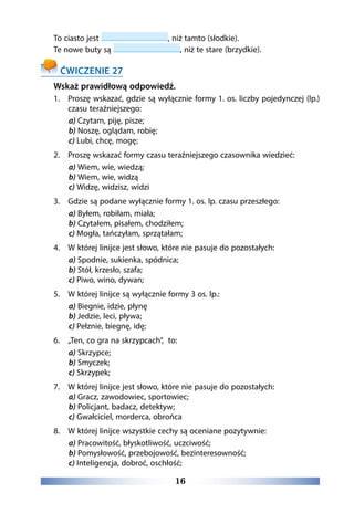 16
To ciasto jest , niż tamto (słodkie).
Te nowe buty są , niż te stare (brzydkie).
ĆWICZENIE 27
Wskaż prawidłową odpowiedź.
1.	Proszę wskazać, gdzie są wyłącznie formy 1. os. liczby pojedynczej (lp.)
czasu teraźniejszego:
a) Czytam, piję, pisze;
b) Noszę, oglądam, robię;
c) Lubi, chcę, mogę;
2. 	 Proszę wskazać formy czasu teraźniejszego czasownika wiedzieć:
a) Wiem, wie, wiedzą;
b) Wiem, wie, widzą
c) Widzę, widzisz, widzi
3. 	 Gdzie są podane wyłącznie formy 1. os. lp. czasu przeszłego:
a) Byłem, robiłam, miała;
b) Czytałem, pisałem, chodziłem;
c) Mogła, tańczyłam, sprzątałam;
4. 	 W której linijce jest słowo, które nie pasuje do pozostałych:
a) Spodnie, sukienka, spódnica;
b) Stół, krzesło, szafa;
c) Piwo, wino, dywan;
5. 	 W której linijce są wyłącznie formy 3 os. lp.:
a) Biegnie, idzie, płynę
b) Jedzie, leci, pływa;
c) Pełznie, biegnę, idę;
6. 	 „Ten, co gra na skrzypcach”, to:
a) Skrzypce;
b) Smyczek;
c) Skrzypek;
7. 	 W której linijce jest słowo, które nie pasuje do pozostałych:
a) Gracz, zawodowiec, sportowiec;
b) Policjant, badacz, detektyw;
c) Gwałciciel, morderca, obrońca
8. 	 W której linijce wszystkie cechy są oceniane pozytywnie:
a) Pracowitość, błyskotliwość, uczciwość;
b) Pomysłowość, przebojowość, bezinteresowność;
c) Inteligencja, dobroć, oschłość;
 
