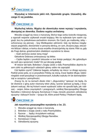 160
ĆWICZENIE 22
Wyszukaj w Internecie jakiś mit. Opowiedz grupie. Uzasadnij, dla-
czego Ci się podoba.
ĆWICZENIE 23
Wysłuchaj tekstu. Wypisz do słowniczka nowe wyrazy i wyrażenia,
skorzystaj ze słownika. Osobno wypisz archaizmy.
Mieszko ociągał się nieco z marszrutą. Słońce tego ranka świeciło niezgorzej,
a ogorzali wojowie szykowali orszak książęcy. Nie na wybrzeże tym razem cią-
gnęli, lecz ku południowo-zachodnim stronom. Do Czech, po małżonkę, żeby –
ochrzciwszy się pierwej – losy Wielkopolan odmienić. Gdy się bóstwa niegdy-
siejsze pogańskie, słowiańskie w perzynę obrócą, on sam, drużyna jego, otocze-
nie bliższe i dalsze, w końcu dusza wszelka chrześcijańską się stanie. Póki co, gdy
do Pragi dotrze, gnieźnieńskim dialektem wyrzeknie te słowa:
– Azali zechcesz zostać żoną moją?
Odrzeknie Dobrawa zmieszawszy się lekko:
– Ciężko będzie z praskich luksusów w twe knieje podążyć. Ale gdzieżbym
się woli ojca sprzeciwić miała? On już decyzję podjął.
W istocie tak było. Bolesław I, książę czeski z rodu Przemyślidów zbytnio lo-
sem córki na północnych rubieżach głowy sobie nie zaprzątał.
Cóż będzie czynić? Zabierze bagaże, ochędoży się nieco i w drogę wyruszy.
Podróż przez pola, co w przyszłości Polską się staną, trwać będzie długo. Gdzie-
niegdzie orzeł poszybuje w przestworzach, kukułka wykuka im lat dziewięćdzie-
siąt w szczęściu i pomyślności.
Znaczy to, że na żarnach zboże mleć i „Bogurodzicy” śpiewać nie będą. Za
lat dwieście z górą autor nieznany tekst ułoży, rycerze śpiewać ją będą, z krzy-
żakami walcząc. Ale tej historii nawet wyobrazić sobie nie sposób było, jak i dal-
szej – wojen, bitew zwycięskich i przegranych, wielkiej Rzeczpospolitej Obojga
Narodów z tolerancji słynącej, Konstytucji 3 maja, niewoli, powstań, odrodzonej
ojczyzny i dalszych losów – tysiąca lat, które przed Polską i Polakami będą.
ĆWICZENIE 24
Jak rozumiesz poszczególne wyrażenia z ćw. 23.
1.	 Mieszko ociągał się nieco z marszrutą.
2.	 Bolesław I, książę czeski z rodu Przemyślidów.
3.	 Rycerze … będą z krzyżakami walcząc.
4.	 Wielkiej Rzeczpospolitej Obojga Narodów.
5.	 Konstytucji 3 maja.
6.	 Odrodzonej ojczyzny.
 