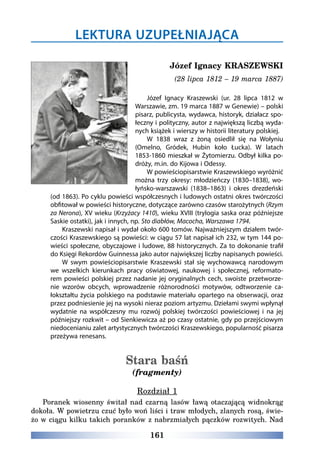 161
Józef Ignacy KRASZEWSKI
(28 lipca 1812 – 19 marca 1887)
Józef Ignacy Kraszewski (ur. 28 lipca 1812 w
Warszawie, zm. 19 marca 1887 w Genewie) – polski
pisarz, publicysta, wydawca, historyk, działacz spo-
łeczny i polityczny, autor z największą liczbą wyda-
nych książek i wierszy w historii literatury polskiej.
W 1838 wraz z żoną osiedlił się na Wołyniu
(Omelno, Gródek, Hubin koło Łucka). W latach
1853-1860 mieszkał w Żytomierzu. Odbył kilka po-
dróży, m.in. do Kijowa i Odessy.
W powieściopisarstwie Kraszewskiego wyróżnić
można trzy okresy: młodzieńczy (1830–1838), wo-
łyńsko-warszawski (1838–1863) i okres drezdeński
(od 1863). Po cyklu powieści współczesnych i ludowych ostatni okres twórczości
obfitował w powieści historyczne, dotyczące zarówno czasów starożytnych (Rzym
za Nerona), XV wieku (Krzyżacy 1410), wieku XVIII (trylogia saska oraz późniejsze
Saskie ostatki), jak i innych, np. Sto diabłów, Macocha, Warszawa 1794.
Kraszewski napisał i wydał około 600 tomów. Najważniejszym działem twór-
czości Kraszewskiego są powieści: w ciągu 57 lat napisał ich 232, w tym 144 po-
wieści społeczne, obyczajowe i ludowe, 88 historycznych. Za to dokonanie trafił
do Księgi Rekordów Guinnessa jako autor największej liczby napisanych powieści.
W swym powieściopisarstwie Kraszewski stał się wychowawcą narodowym
we wszelkich kierunkach pracy oświatowej, naukowej i społecznej, reformato-
rem powieści polskiej przez nadanie jej oryginalnych cech, swoiste przetworze-
nie wzorów obcych, wprowadzenie różnorodności motywów, odtworzenie ca-
łokształtu życia polskiego na podstawie materiału opartego na obserwacji, oraz
przez podniesienie jej na wysoki nieraz poziom artyzmu. Dziełami swymi wpłynął
wydatnie na współczesny mu rozwój polskiej twórczości powieściowej i na jej
późniejszy rozkwit – od Sienkiewicza aż po czasy ostatnie, gdy po przejściowym
niedocenianiu zalet artystycznych twórczości Kraszewskiego, popularność pisarza
przeżywa renesans.
Stara baśń
(fragmenty)
Rozdział 1
Poranek wiosenny świtał nad czarną lasów ławą otaczającą widnokrąg
dokoła. W powietrzu czuć było woń liści i traw młodych, zlanych rosą, świe-
żo w ciągu kilku takich poranków z nabrzmiałych pączków rozwitych. Nad
LEKTURA UZUPEŁNIAJĄCA
 