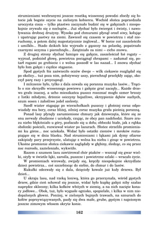 162
strumieniami wezbranymi jeszcze resztką wiosennej powodzi złociły się ło-
tocie jak bogate szycie na zielonym kobiercu. Wschód słońca poprzedzała
uroczysta cisza – tylko ptastwo zaczynało budzić się w gałęziach i niespo-
kojnie zrywało się z noclegów... Już słychać było świergot i świsty, i nawo-
ływania drobnej drużyny. Wysoko pod chmurami płynął orzeł siwy, kołując
i upatrując pastwy na ziemi. Zawiesił się czasem w powietrzu i stał nie-
ruchomy, a potem dalej majestatycznie żeglował... W borze coś zaszeleściło
i umilkło... Stado dzikich kóz wyjrzało z gąszczy na polankę, popatrzało
czarnymi oczyma i pierzchnęło... Zatętniało za nimi – cicho znowu.
Z drugiej strony słychać łamiące się gałęzie, zaszeleściał łoś rogaty –
wyjrzał, podniósł głowę, powietrza pociągnął chrapami – zadumał się, po-
tarł rogami po grzbiecie i z wolna poszedł w las nazad... I znowu słychać
było łom gałęzi i ciężkie stąpanie.
Spod gęstych łóz zaświeciło oczów dwoje – wilk ciekawie rozglądał się
po okolicy... tuż poza nim, położywszy uszy, pierzchnął przelękły zając, sko-
czył parę razy i przycupnął.
I milczenie było, tylko z dala ozwała się poranna muzyka lasów... Trąci-
ło o nie skrzydło wiosennego powiewu i gałęzie grać zaczęły... Każde drze-
wo grało inaczej, a ucho mieszkańca puszcz rozeznać mogło szmer brzozy
z listki młodymi, drżenie osiczyny bojaźliwe, skrzypienie dębów suchych,
szum sosen i żałośliwe jodeł szelesty.
Szedł wiater stąpając po wierzchołkach puszczy i głośniej coraz odpo-
wiadały mu bory, coraz bliżej, silniej coraz muzyka grała pieśnią poranną.
Ponad lasy płynęły zarumienione chmury jak dziewczęta, które się ze
snu zerwały zbudzone i uciekały, czując, że obcy pan nadchodzi. Szare zra-
zu niebo błękitniało u góry, pozłacało się u dołu; obłoczki białe, jak z rąbka
obsłonki pościeli, rozwiewał wiater po lazurach. Słońce strzeliło promienia-
mi ku górze... noc uciekała. Widać było ostatki cieniów i mroków rozta-
piające się w dnia blasku. Nad strumieniami i łąkami jak dymy ofiarne
zakipiały pary przejrzyste, ulatując z wolna ku niebu i ginąc w powietrzu.
Ukośne promienie słońca ciekawie zaglądały w głębiny, śledząc, co się przez
noc rozrosło, zazieleniało, wykwitło.
Razem z szumem lasu zawtórował chór ptaków – wszczął się gwar wiel-
ki, ożyły w świetle łąki, zarośla, puszcze i powietrzne szlaki – wracało życie.
W promieniach wirowały, zwijały się, kręciły niespokojnie skrzydlate
dzieci powietrza... coś szczebiocąc do siebie, do chmur i do lasów.
Kukułki odezwały się z dala, dzięcioły kowale już kuły drzewa. Był
dzień...
U skraju lasu, nad rzeką leniwą, która go przerzynała, wśród gęstych
drzew, gdzie cień schował się jeszcze, widać było kupkę gałęzi niby szałas
naprędce sklecony; kilka kołków wbitych w ziemię, a na nich nacięte kona-
ry jodłowe... Obok, tuż, było wygasłe ognisko, spopielałe, i kilka w nim nie-
dopalonych głowni. Poniżej, w zielonych bujnych trawach, na sznurach do
kołów poprzywiązywanych, pasły się dwa małe, grube, gęstym i najeżonym
jeszcze zimowym włosem okryte konie.
 