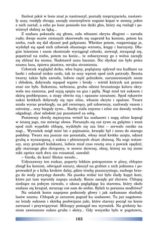163
Szelest jakiś w lesie znać je nastraszył, poznały nieprzyjaciela, nastawi-
ły uszy, rozdęły chrapy, zaczęły niecierpliwie nogami kopać w ziemię; jeden
z nich zarżał, a echo po lesie poniosło ten dziki głos, który się rozległ i po-
wtórzył słabiej za łąką...
Z szałasu pokazała się głowa, cała włosami okryta długimi – zarosła
rudo; dwoje oczów ciemnych skierowało się naprzód ku koniom, potem ku
niebu, ruch się dał słyszeć pod gałęziami. Wkrótce potem, rozgarniając je,
wydobył się spod nich człowiek słusznego wzrostu, krępy i barczysty. Dłu-
gim leżeniem i snem skostniałe wyciągnął członki, ziewnął, strząsnął się,
popatrzał na niebo, potem na konie... te zobaczywszy go z wolna zaczęły
się zbliżać ku niemu. Nadstawił uszu bacznie. Nic słychać nie było prócz
szumu lasu, śpiewu ptastwa, mruku strumienia.
Człowiek wyglądał dziko, włos bujny, poplątany spływał mu kudłami na
barki i osłaniał niskie czoło, tak że oczy wprost spod nich patrzały. Reszta
twarzy także była zarosła, ledwie część policzków, zarumienionych snem
i chłodem, dobywała sięspod wąsów i brody – wśród których ust prawie
znać nie było. Sukienna, wełniana, gruba odzież brunatnego koloru okry-
wała mu ramiona, pod szyją spięta na guz i pętlę. Nogi miał też suknem i
skórą poobkręcane, a stopy obwite nią i opasane sznurami. Spod rękawów
sukni krótkich dobywały się ręce silne, włosem okryte i opalone. Twarz
miała wyraz przebiegły, na pół zwierzęcy, pół człowieczy, zuchwały razem i
ostrożny... oczy biegały żywo... Ruchy ciała zręczne i silne nie dawały wieku
odgadnąć, choć młodość już pozostawił za sobą.
Postawszy chwilę mężczyzna wrócił ku szałasowi i nogą silnie kopnął
w ścianę jego, nie mówiąc słowa. Poruszyło się coś żywo za gałęźmi i wnet
spod nich wypełzło chłopię, wydobyło się zza liści – zerwało rześko na
nogi... Wyrostek mógł mieć lat z piętnaście, krzepki był i nieco do starego
podobny. Twarz mu jeszcze nie porastała, włosy miał krótko ucięte, odzież
grubą a wyszarganą, z sukna i płóciennych chust złożoną. Na nogi wstaw-
szy, oczy przetarł kułakami, ledwie miał czas resztę snu z powiek opędzić,
gdy starszego głos chropawy, w mowie dziwnej, obcej, której na tej ziemi
nikt oprócz nich dwu nie rozumiał, zawołał:
– Gerda, do koni! Słońce weszło...
Usłyszawszy ten rozkaz, poparty lekkim potrąceniem w plecy, chłopiec
zbiegł ku koniom, odwiązał sznury, skoczył na grzbiet z nich jednemu i po-
prowadził je o kilka kroków dalej, gdzie trochę piaszczystego, suchego brze-
gu do wody przystęp dawało. Na piasku widać też było ślady kopyt koni,
które już tam wprzódy napoju szukały. Konie zaczęły pić chciwie. Chłopię
siedzące na jednym ziewało, z ukosa poglądając ku staremu, który około
szałasu się krzątał, mrucząc coś sam do siebie. Byłali to poranna modlitwa?
Na ostatek konie napojone podniosły głowy i jak zadumane słuchały
lasów szumu. Chłopak je sznurem pognał ku szałasowi. Tu już nagotowa-
ne leżały suknem i skórką poobwijane juki, które starszy począł na konie
zarzucać i przywiązywać. Milczący pomagał mu wyrostek. Na grzbiety ko-
niom zawieszono sukno grube i skóry... Gdy wszystko było w pogotowiu,
 