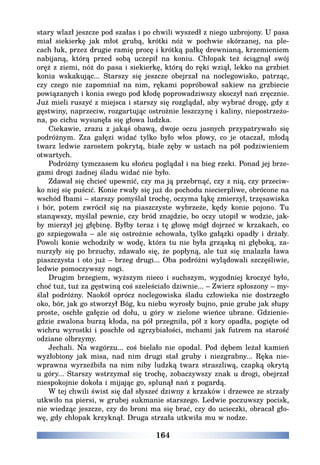 164
stary wlazł jeszcze pod szałas i po chwili wyszedł z niego uzbrojony. U pasa
miał siekierkę jak młot grubą, krótki nóż w pochwie skórzanej, na ple-
cach łuk, przez drugie ramię procę i krótką pałkę drewnianą, krzemieniem
nabijaną, którą przed sobą uczepił na koniu. Chłopak też ściągnął swój
oręż z ziemi, nóż do pasa i siekierkę, którą do ręki wziął, lekko na grzbiet
konia wskakując... Starszy się jeszcze obejrzał na noclegowisko, patrząc,
czy czego nie zapomniał na nim, rękami popróbował sakiew na grzbiecie
powiązanych i konia swego pod kłodę poprowadziwszy skoczył nań zręcznie.
Już mieli ruszyć z miejsca i starszy się rozglądał, aby wybrać drogę, gdy z
gęstwiny, naprzeciw, rozgartując ostrożnie leszczynę i kaliny, niepostrzeżo-
na, po cichu wysunęła się głowa ludzka.
Ciekawie, zrazu z jakąś obawą, dwoje oczu jasnych przypatrywało się
podróżnym. Zza gałęzi widać tylko było włos płowy, co je otaczał, młodą
twarz ledwie zarostem pokrytą, białe zęby w ustach na pół podziwieniem
otwartych.
Podróżny tymczasem ku słońcu poglądał i na bieg rzeki. Ponad jej brze-
gami drogi żadnej śladu widać nie było.
Zdawał się chcieć upewnić, czy ma ją przebrnąć, czy z nią, czy przeciw-
ko niej się puścić. Konie rwały się już do pochodu niecierpliwe, obrócone na
wschód łbami – starszy pomyślał trochę, oczyma łąkę zmierzył, trzęsawiska
i bór, potem zwrócił się na piaszczyste wybrzeże, kędy konie pojono. Tu
stanąwszy, myślał pewnie, czy bród znajdzie, bo oczy utopił w wodzie, jak-
by mierzył jej głębinę. Byłby teraz i tę głowę mógł dojrzeć w krzakach, co
go szpiegowała – ale się ostrożnie schowała, tylko gałązki opadły i drżały.
Powoli konie wchodziły w wodę, która tu nie była grząską ni głęboką, za-
nurzyły się po brzuchy, zdawało się, że popłyną, ale tuż się znalazła ława
piaszczysta i oto już – brzeg drugi... Oba podróżni wylądowali szczęśliwie,
ledwie pomoczywszy nogi.
Drugim brzegiem, wyższym nieco i suchszym, wygodniej kroczyć było,
choć tuż, tuż za gęstwiną coś szeleściało dziwnie... – Zwierz spłoszony – my-
ślał podróżny. Naokół oprócz noclegowiska śladu człowieka nie dostrzegło
oko, bór, jak go stworzył Bóg, ku niebu wyrosły bujno, pnie grube jak słupy
proste, oschłe gałęzie od dołu, u góry w zielone wieńce ubrane. Gdzienie-
gdzie zwalona burzą kłoda, na pół przegniła, pół z kory opadła, pogięte od
wichru wyrostki i poschłe od zgrzybiałości, mchami jak futrem na starość
odziane olbrzymy.
Jechali. Na wzgórzu... coś bielało nie opodal. Pod dębem leżał kamień
wyżłobiony jak misa, nad nim drugi stał gruby i niezgrabny... Ręka nie-
wprawna wyrzeźbiła na nim niby ludzką twarz straszliwą, czapką okrytą
u góry... Starszy wstrzymał się trochę, zobaczywszy znak u drogi, obejrzał
niespokojnie dokoła i mijając go, splunął nań z pogardą.
W tej chwili świst się dał słyszeć dziwny z krzaków i drzewce ze strzały
utkwiło na piersi, w grubej sukmanie starszego. Ledwie poczuwszy pocisk,
nie wiedząc jeszcze, czy do broni ma się brać, czy do ucieczki, obracał gło-
wę, gdy chłopak krzyknął. Druga strzała utkwiła mu w nodze.
 