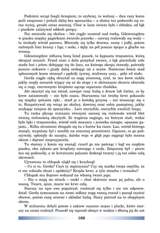 166
Podróżni wciąż biegli brzegiem, to szybciej, to wolniej – dwa razy konie
poili zmęczone i jechali dalej bez spoczynku – a słońce też podnosiło się co-
raz wyżej, grzało coraz mocniej. Choć w lesie świeżo było i chłodno, od łąk
i piasków zalatywał oddech gorący.
Nie zmieniła się okolica – bór ciągle szumiał nad rzeką. Gdzieniegdzie
w piasku między pagórkami świeciło jeziorko – szerzej rozlewały się wody –
to ściskały wśród parowu. Mieniały się tylko drzewa, sosny i jodły, potem
zielonych liści brzozy i lipy, i osiki, i dęby na pół jeszcze śpiące a głuche na
wiosnę.
Gdzieniegdzie żółtawą ławą leżał piasek, to kępiasta trzęsawica, którą
okrążać musieli. Przed nimi z dala pomykał zwierz, z łąk pierzchały całe
stada łosi i jeleni dobijając się do lasu, na którego skraju stawały, patrzały
jeszcze ciekawie i gnały dalej znikając im z oczów. Naówczas łomot stad
spłoszonych konie straszył i pędziły żywiej, stuliwszy uszy... póki sił stało.
Gerda ciągle ręką chwytał za nogę zranioną, czuł, że mu krew ciekła
jakby ciepły sznurek wijący się aż do stopy i w skórzanym obuwiu zbierała
się u nogi, czerwonymi kroplami sącząc szparami chodaka.
Ale skarżyć się nie śmiał, zawijać rany hubą z drzew lub liśćmi, co by
krew zatamowały – nie było czasu. Starszemu też trochę krwi pokazało
się między palcami ręki... otarł je o końską grzywę – nie troszcząc się o
to. Rozpatrywał się wciąż po okolicy, dawniej znać sobie pamiętnej, jakby
szukając miejsca do spoczynku... Lecz nierychło, nierychło zwolnili biegu.
Tu rzeka płynąc nizinami równymi szerzej się rozlewała wśród błot
świeżą zielonością okrytych. Ze wzgórza nagiego, na którym stali, widać
było łąki i trzęsawiska, wśród nich moczary i jeziorka mnogie, opasane ga-
jami... Kilka strumieni zbiegało się tu z borów ku rzece. Las, wśród którego
stanęli, wypalony był i zeschły na znacznej przestrzeni. Gąszcze, co go pod-
szywały, spłonęły do szczętu, daleko więc w głąb jego sięgnąć było można
okiem i dojrzeć nieprzyjaciela.
Tu starszy z konia się zsunął, rzucił go nie patrząc i legł na ciepłym
piasku, obu rękami pot kroplisty ocierając z czoła. Zmęczony był – piersi
mu się podnosiły, a że krwawymi palcami dotknął twarzy i ją też sobie całą
okrwawił.
Ujrzawszy to chłopak uląkł się i krzyknął.
– Co ci to, Gerda? Czyś ty mężczyzna? Czy się matka twoja omyliła, że
ci nie wdziała chust i spódnicy? Kropla krwi, a tyle strachu i wrzasku?
Chłopak mu dopiero wskazał na własną twarz jego.
– Nie o moją mi strach – rzekł – choć skórznie mam jej pełne, ale o
waszą. Twarz, ojcze, macie we krwi całą.
Starszy na ręce swe popatrzał, rozśmiał się tylko i nic nie odpowie-
dział. Gerda tymczasem na ziemi sidłszy nogę ranną rozzuł i począł czyścić
obuwie, potem ranę ocierać i okładać hubą. Stary patrzał na to obojętnym
okiem.
W milczeniu dobyli potem z sakiew suszone mięso i placki, które star-
szy na ziemi rozłożył. Poszedł się wprzód obmyć w wodzie i dłonią jej do ust
 