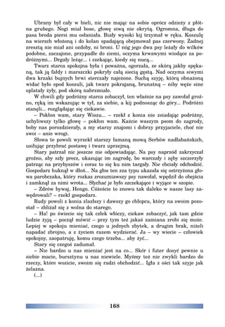 168
Ubrany był cały w bieli, nic nie mając na sobie oprócz odzieży z płót-
na grubego. Nogi miał bose, głowę siwą nie okrytą. Ogromna, długa do
pasa broda piersi mu osłaniała. Biały wysoki kij trzymał w ręku. Koszulę
na wierzch włożoną i do kolan spadającą obejmował pas czerwony. Żadnej
zresztą nie miał ani ozdoby, ni broni. U nóg jego dwa psy leżały do wilków
podobne, zaczajone, przypadłe do ziemi, oczyma krwawymi wiodące za po-
dróżnymi... Drgały leżąc... i czekając, kiedy się nucą...
Twarz starca spokojna była i poważna, ogorzała, ze skórą jakby spęka-
ną, tak ją fałdy i marszczki pokryły całą siecią gęstą. Nad oczyma siwymi
dwa krzaki bujnych brwi sterczały najeżone. Suchą szyję, którą obnażoną
widać było spod koszuli, jak twarz pokrajaną, brunatną – niby węże sine
oplatały żyły, pod skórą nabrzmiałe.
W chwili gdy podróżny starca zobaczył, ten właśnie na psy zawołał groź-
no, ręką im wskazując w tył, za siebie, a kij podnosząc do góry... Podróżni
stanęli... rozglądając się ciekawie.
– Pokłon wam, stary Wiszu... – rzekł z konia nie zsiadając podróżny,
uchyliwszy tylko głowę – pokłon wam. Każcie waszym psom do zagrody,
boby nas porozdzierały, a my starzy znajomi i dobrzy przyjaciele, choć nie
swoi – anie wrogi.
Słowa te powoli wyrzekł starszy łamaną mową Serbów nadłabańskich,
usiłując przybrać postawę i twarz uprzejmą.
Stary patrzał nic jeszcze nie odpowiadając. Na psy naprzód zakrzyczał
groźno, aby szły precz, ukazując im zagrodę, bo warczały i zęby szczerzyły
patrząc na przybyszów i coraz to się ku nim targały. Nie chciały odchodzić.
Gospodarz huknął w dłoń... Na głos ten zza typu ukazała się ostrzyżona gło-
wa parobczaka, który rozkaz zrozumiawszy psy nawołał, wpędził do obejścia
i zamknął za nimi wrota... Słychać je było szczekające i wyjące w szopie.
– Zdrów bywaj, Hengo. Cóżeście to znowu tak daleko w nasze lasy za-
wędrowali? – rzekł gospodarz.
Rudy powoli z konia zlazłszy i dawszy go chłopcu, który na swoim pozo-
stał – zbliżał się z wolna do starego.
– Ha! po świecie się tak człek włóczy, ciekaw zobaczyć, jak tam gdzie
ludzie żyją – począł mówić – przy tym też jakaś zamiana zrobi się może.
Lepiej w spokoju mieniać, czego u jednych zbytek, a drugim brak, niżeli
napadać zbrojno, a z życiem razem wydzierać. Ja – wy wiecie – człowiek
spokojny, zaopatruję, komu czego trzeba... aby żyć...
Stary się czegoś zadumał.
– Nie bardzo u nas mieniać jest na co... Skór i futer dosyć pewnie u
siebie macie, bursztynu u nas niewiele. Myśmy też nie zwykli bardzo do
rzeczy, które wozicie, swoim się radzi obchodzić... Igła z ości tak szyje jak
żelazna.
(...)
 