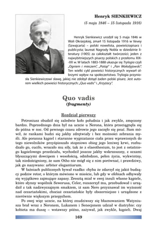 169
Henryk SIENKIEWICZ
(5 maja 1846 – 15 listopada 1916)
Henryk Sienkiewicz urodził się 5 maja 1846 w
Woli Okrzejskiej, zmarł 15 listopada 1916 w Vevey
(Szwajcaria) – polski nowelista, powieściopisarz i
publicysta; laureat Nagrody Nobla w dziedzinie li-
teratury (1905) za całokształt twórczości; jeden z
najwybitniejszych pisarzy polskich z przełomu XIX-
-XX w. W latach 1883-1888 ukazuje się Trylogia czyli
„Ogniem i mieczem”, „Potop” i „Pan Wołodyjowski”.
Ten wielki cykl powieści historycznych wywarł ol-
brzymi wpływ na społeczeństwo. Trylogia przynio-
sła Sienkiewiczowi sławę, jakiej nie zdobył dotąd żaden polski pisarz. Jest auto-
rem wielkich powieści historycznych: „Quo vadis” i „Krzyżacy”.
Quo vadis
(fragmenty)
Rozdział pierwszy
Petroniusz obudził się zaledwie koło południa i jak zwykle, zmęczony
bardzo. Poprzedniego dnia był na uczcie u Nerona, która przeciągnęła się
do późna w noc. Od pewnego czasu zdrowie jego zaczęło się psuć. Sam mó-
wił, że rankami budzi się jakby zdrętwiały i bez możności zebrania my-
śli. Ale poranna kąpiel i staranne wygniatanie ciała przez wprawionych do
tego niewolników przyśpieszało stopniowo obieg jego leniwej krwi, rozbu-
dzało go, cuciło, wracało mu siły, tak że z elaeothesium, to jest z ostatnie-
go kąpielowego przedziału, wychodził jeszcze jakby wskrzeszony, z oczami
błyszczącymi dowcipem i wesołością, odmłodzon, pełen życia, wykwintny,
tak niedościgniony, że sam Otho nie mógł się z nim porównać, i prawdziwy,
jak go nazywano: arbiter elegantiarum.
W łaźniach publicznych bywał rzadko: chyba że zdarzył się jakiś budzą-
cy podziw retor, o którym mówiono w mieście, lub gdy w efebiach odbywały
się wyjątkowo zajmujące zapasy. Zresztą miał w swej insuli własne kąpiele,
które słynny wspólnik Sewerusa, Celer, rozszerzył mu, przebudował i urzą-
dził z tak nadzwyczajnym smakiem, iż sam Nero przyznawał im wyższość
nad cezariańskimi, chociaż cezariańskie były obszerniejsze i urządzone z
nierównie większym przepychem.
Po owej więc uczcie, na której znudziwszy się błaznowaniem Watyniu-
sza brał wraz z Neronem, Lukanem i Senecjonem udział w diatrybie: czy
kobieta ma duszę – wstawszy późno, zażywał, jak zwykle, kąpieli. Dwaj
 