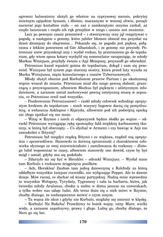 170
ogromni balneatorzy złożyli go właśnie na cyprysowej mensie, pokrytej
śnieżnym egipskim byssem, i dłońmi, maczanymi w wonnej oliwie, poczęli
nacierać jego kształtne ciało – on zaś z zamkniętymi oczyma czekał, aż
ciepło laconicum i ciepło ich rąk przejdzie w niego i usunie zeń znużenie.
Lecz po pewnym czasie przemówił – i otworzywszy oczy jął rozpytywać o
pogodę, a następnie o gemmy, które jubiler Idomen obiecał mu przysłać na
dzień dzisiejszy do obejrzenia… Pokazało się, że pogoda jest piękna, połą-
czona z lekkim powiewem od Gór Albańskich, i że gemmy nie przyszły. Pe-
troniusz znów przymknął oczy i wydał rozkaz, by przeniesiono go do tepida-
rium, gdy wtem spoza kotary wychylił się nomenclator oznajmiając, że młody
Markus Winicjusz, przybyły świeżo z Azji Mniejszej, przyszedł go odwiedzić.
Petroniusz kazał wpuścić gościa do tepidarium, dokąd i sam się prze-
niósł. Winicjusz był synem jego starszej siostry, która przed laty wyszła za
Marka Winicjusza, męża konsularnego z czasów Tyberiuszowych.
Młody służył obecnie pod Korbulonem przeciw Partom i po ukończonej
wojnie wracał do miasta. Petroniusz miał dla niego pewną słabość, grani-
czącą z przywiązaniem, albowiem Markus był pięknym i atletycznym mło-
dzieńcem, a zarazem umiał zachowywać pewną estetyczną miarę w zepsu-
ciu, co Petroniusz cenił nad wszystko.
– Pozdrowienie Petroniuszowi! – rzekł młody człowiek wchodząc spręży-
stym krokiem do tepidarium – niech wszyscy bogowie darzą cię pomyślno-
ścią, a zwłaszcza Asklepios i Kipryda, albowiem pod ich podwójną opieką
nic złego spotkać cię nie może.
– Witaj w Rzymie i niech ci odpoczynek będzie słodki po wojnie – od-
rzekł Petroniusz wyciągając rękę spomiędzy fałd miękkiej karbassowej tka-
niny, w którą był obwinięty. – Co słychać w Armenii i czy bawiąc w Azji nie
zawadziłeś o Bitynię?
Petroniusz był niegdyś rządcą Bitynii i co większa, rządził nią spręży-
ście i sprawiedliwie. Stanowiło to dziwną sprzeczność z charakterem czło-
wieka słynnego ze swej zniewieściałości i zamiłowania do rozkoszy – dlate-
go lubił wspominać te czasy, albowiem stanowiły one dowód, czym by być
mógł i umiał, gdyby mu się podobało.
– Zdarzyło mi się być w Heraklei – odrzekł Winicjusz. – Wysłał mnie
tam Korbulo z rozkazem ściągnięcia posiłków.
– Ach, Heraklea! Znałem tam jedną dziewczynę z Kolchidy za którą
oddałbym wszystkie tutejsze rozwódki, nie wyłączając Poppei. Ale to dawne
dzieje. Mów raczej, co słychać od ściany partyjskiej. Nudzą mnie wprawdzie
te wszystkie Wologezy, Tyrydaty, Tygranesy i cała ta barbaria, która, jak
twierdzi młody Arulanus, chodzi u siebie w domu jeszcze na czworakach,
a tylko wobec nas udaje ludzi. Ale teraz dużo się o nich mówi w Rzymie,
choćby dlatego, że niebezpiecznie mówić o czym innym.
– Ta wojna źle idzie i gdyby nie Korbulo, mogłaby się zmienić w klęskę.
– Korbulo! Na Bakcha! Prawdziwy to bożek wojny, istny Mars: wielki
wódz, a zarazem zapalczywy, prawy i głupi. Lubię go, choćby dlatego, że
Nero go się boi.
 