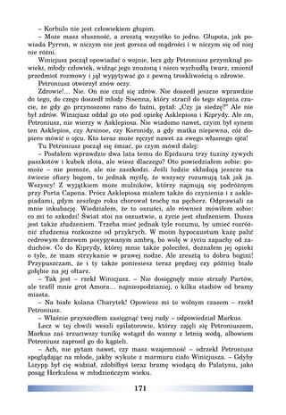 171
– Korbulo nie jest człowiekiem głupim.
– Może masz słuszność, a zresztą wszystko to jedno. Głupota, jak po-
wiada Pyrron, w niczym nie jest gorsza od mądrości i w niczym się od niej
nie różni.
Winicjusz począł opowiadać o wojnie, lecz gdy Petroniusz przymknął po-
wieki, młody człowiek, widząc jego znużoną i nieco wychudłą twarz, zmienił
przedmiot rozmowy i jął wypytywać go z pewną troskliwością o zdrowie.
Petroniusz otworzył znów oczy.
Zdrowie!… Nie. On nie czuł się zdrów. Nie doszedł jeszcze wprawdzie
do tego, do czego doszedł młody Sisenna, który stracił do tego stopnia czu-
cie, że gdy go przynoszono rano do łaźni, pytał: „Czy ja siedzę?” Ale nie
był zdrów. Winicjusz oddał go oto pod opiekę Asklepiosa i Kiprydy. Ale on,
Petroniusz, nie wierzy w Asklepiosa. Nie wiadomo nawet, czyim był synem
ten Asklepios, czy Arsinoe, czy Koronidy, a gdy matka niepewna, cóż do-
piero mówić o ojcu. Kto teraz może ręczyć nawet za swego własnego ojca!
Tu Petroniusz począł się śmiać, po czym mówił dalej:
– Posłałem wprawdzie dwa lata temu do Epidauru trzy tuziny żywych
paszkotów i kubek złota, ale wiesz dlaczego? Oto powiedziałem sobie: po-
może – nie pomoże, ale nie zaszkodzi. Jeśli ludzie składają jeszcze na
świecie ofiary bogom, to jednak myślę, że wszyscy rozumują tak jak ja.
Wszyscy! Z wyjątkiem może mulników, którzy najmują się podróżnym
przy Porta Capena. Prócz Asklepiosa miałem także do czynienia i z askle-
piadami, gdym zeszłego roku chorował trochę na pęcherz. Odprawiali za
mnie inkubację. Wiedziałem, że to oszuści, ale również mówiłem sobie:
co mi to szkodzi! Świat stoi na oszustwie, a życie jest złudzeniem. Dusza
jest także złudzeniem. Trzeba mieć jednak tyle rozumu, by umieć rozróż-
nić złudzenia rozkoszne od przykrych. W moim hypocaustum każę palić
cedrowym drzewem posypywanym ambrą, bo wolę w życiu zapachy od za-
duchów. Co do Kiprydy, której mnie także poleciłeś, doznałem jej opieki
o tyle, że mam strzykanie w prawej nodze. Ale zresztą to dobra bogini!
Przypuszczam, że i ty także poniesiesz teraz prędzej czy później białe
gołębie na jej ołtarz.
– Tak jest – rzekł Winicjusz. – Nie dosięgnęły mnie strzały Partów,
ale trafił mnie grot Amora… najniespodzianiej, o kilka stadiów od bramy
miasta.
– Na białe kolana Charytek! Opowiesz mi to wolnym czasem – rzekł
Petroniusz.
– Właśnie przyszedłem zasięgnąć twej rady – odpowiedział Markus.
Lecz w tej chwili weszli epilatorowie, którzy zajęli się Petroniuszem,
Markus zaś zrzuciwszy tunikę wstąpił do wanny z letnią wodą, albowiem
Petroniusz zaprosił go do kąpieli.
– Ach, nie pytam nawet, czy masz wzajemność – odrzekł Petroniusz
spoglądając na młode, jakby wykute z marmuru ciało Winicjusza. – Gdyby
Lizypp był cię widział, zdobiłbyś teraz bramę wiodącą do Palatynu, jako
posąg Herkulesa w młodzieńczym wieku.
 