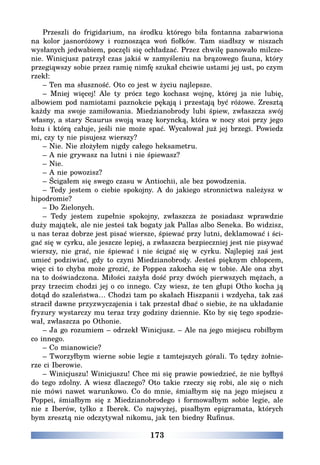 173
Przeszli do frigidarium, na środku którego biła fontanna zabarwiona
na kolor jasnoróżowy i roznosząca woń fiołków. Tam siadłszy w niszach
wysłanych jedwabiem, poczęli się ochładzać. Przez chwilę panowało milcze-
nie. Winicjusz patrzył czas jakiś w zamyśleniu na brązowego fauna, który
przegiąwszy sobie przez ramię nimfę szukał chciwie ustami jej ust, po czym
rzekł:
– Ten ma słuszność. Oto co jest w życiu najlepsze.
– Mniej więcej! Ale ty prócz tego kochasz wojnę, której ja nie lubię,
albowiem pod namiotami paznokcie pękają i przestają być różowe. Zresztą
każdy ma swoje zamiłowania. Miedzianobrody lubi śpiew, zwłaszcza swój
własny, a stary Scaurus swoją wazę koryncką, która w nocy stoi przy jego
łożu i którą całuje, jeśli nie może spać. Wycałował już jej brzegi. Powiedz
mi, czy ty nie pisujesz wierszy?
– Nie. Nie złożyłem nigdy całego heksametru.
– A nie grywasz na lutni i nie śpiewasz?
– Nie.
– A nie powozisz?
– Ścigałem się swego czasu w Antiochii, ale bez powodzenia.
– Tedy jestem o ciebie spokojny. A do jakiego stronnictwa należysz w
hipodromie?
– Do Zielonych.
– Tedy jestem zupełnie spokojny, zwłaszcza że posiadasz wprawdzie
duży majątek, ale nie jesteś tak bogaty jak Pallas albo Seneka. Bo widzisz,
u nas teraz dobrze jest pisać wiersze, śpiewać przy lutni, deklamować i ści-
gać się w cyrku, ale jeszcze lepiej, a zwłaszcza bezpieczniej jest nie pisywać
wierszy, nie grać, nie śpiewać i nie ścigać się w cyrku. Najlepiej zaś jest
umieć podziwiać, gdy to czyni Miedzianobrody. Jesteś pięknym chłopcem,
więc ci to chyba może grozić, że Poppea zakocha się w tobie. Ale ona zbyt
na to doświadczona. Miłości zażyła dość przy dwóch pierwszych mężach, a
przy trzecim chodzi jej o co innego. Czy wiesz, że ten głupi Otho kocha ją
dotąd do szaleństwa… Chodzi tam po skałach Hiszpanii i wzdycha, tak zaś
stracił dawne przyzwyczajenia i tak przestał dbać o siebie, że na układanie
fryzury wystarczy mu teraz trzy godziny dziennie. Kto by się tego spodzie-
wał, zwłaszcza po Othonie.
– Ja go rozumiem – odrzekł Winicjusz. – Ale na jego miejscu robiłbym
co innego.
– Co mianowicie?
– Tworzyłbym wierne sobie legie z tamtejszych górali. To tędzy żołnie-
rze ci Iberowie.
– Winicjuszu! Winicjuszu! Chce mi się prawie powiedzieć, że nie byłbyś
do tego zdolny. A wiesz dlaczego? Oto takie rzeczy się robi, ale się o nich
nie mówi nawet warunkowo. Co do mnie, śmiałbym się na jego miejscu z
Poppei, śmiałbym się z Miedzianobrodego i formowałbym sobie legie, ale
nie z Iberów, tylko z Iberek. Co najwyżej, pisałbym epigramata, których
bym zresztą nie odczytywał nikomu, jak ten biedny Rufinus.
 