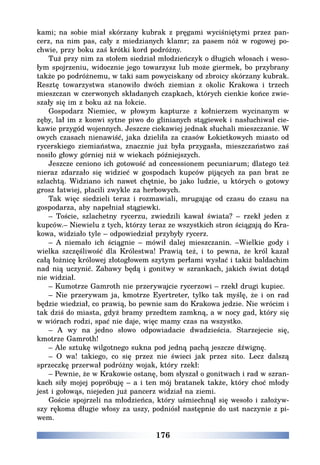 176
kami; na sobie miał skórzany kubrak z pręgami wyciśniętymi przez pan-
cerz, na nim pas, cały z miedzianych klamr; za pasem nóż w rogowej po-
chwie, przy boku zaś krótki kord podróżny.
Tuż przy nim za stołem siedział młodzieńczyk o długich włosach i weso-
łym spojrzeniu, widocznie jego towarzysz lub może giermek, bo przybrany
także po podróżnemu, w taki sam powyciskany od zbroicy skórzany kubrak.
Resztę towarzystwa stanowiło dwóch ziemian z okolic Krakowa i trzech
mieszczan w czerwonych składanych czapkach, których cienkie końce zwie-
szały się im z boku aż na łokcie.
Gospodarz Niemiec, w płowym kapturze z kołnierzem wycinanym w
zęby, lał im z konwi sytne piwo do glinianych stągiewek i nasłuchiwał cie-
kawie przygód wojennych. Jeszcze ciekawiej jednak słuchali mieszczanie. W
owych czasach nienawiść, jaka dzieliła za czasów Łokietkowych miasto od
rycerskiego ziemiaństwa, znacznie już była przygasła, mieszczaństwo zaś
nosiło głowy górniej niż w wiekach późniejszych.
Jeszcze ceniono ich gotowość ad concessionem pecuniarum; dlatego też
nieraz zdarzało się widzieć w gospodach kupców pijących za pan brat ze
szlachtą. Widziano ich nawet chętnie, bo jako ludzie, u których o gotowy
grosz łatwiej, płacili zwykle za herbowych.
Tak więc siedzieli teraz i rozmawiali, mrugając od czasu do czasu na
gospodarza, aby napełniał stągiewki.
– Toście, szlachetny rycerzu, zwiedzili kawał świata? – rzekł jeden z
kupców.– Niewielu z tych, którzy teraz ze wszystkich stron ściągają do Kra-
kowa, widziało tyle – odpowiedział przybyły rycerz.
– A niemało ich ściągnie – mówił dalej mieszczanin. –Wielkie gody i
wielka szczęśliwość dla Królestwa! Prawią też, i to pewna, że król kazał
całą łożnicę królowej złotogłowem szytym perłami wysłać i takiż baldachim
nad nią uczynić. Zabawy będą i gonitwy w szrankach, jakich świat dotąd
nie widział.
– Kumotrze Gamroth nie przerywajcie rycerzowi – rzekł drugi kupiec.
– Nie przerywam ja, kmotrze Eyertreter, tylko tak myślę, że i on rad
będzie wiedział, co prawią, bo pewnie sam do Krakowa jedzie. Nie wrócim i
tak dziś do miasta, gdyż bramy przedtem zamkną, a w nocy gad, który się
w wiórach rodzi, spać nie daje, więc mamy czas na wszystko.
– A wy na jedno słowo odpowiadacie dwadzieścia. Starzejecie się,
kmotrze Gamroth!
– Ale sztukę wilgotnego sukna pod jedną pachą jeszcze dźwignę.
– O wa! takiego, co się przez nie świeci jak przez sito. Lecz dalszą
sprzeczkę przerwał podróżny wojak, który rzekł:
– Pewnie, że w Krakowie ostanę, bom słyszał o gonitwach i rad w szran-
kach siły mojej popróbuję – a i ten mój bratanek także, który choć młody
jest i gołowąs, niejeden już pancerz widział na ziemi.
Goście spojrzeli na młodzieńca, który uśmiechnął się wesoło i założyw-
szy rękoma długie włosy za uszy, podniósł następnie do ust naczynie z pi-
wem.
 