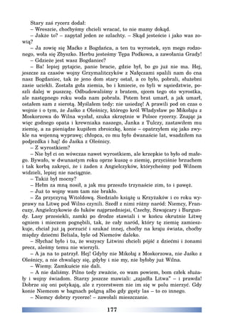 177
Stary zaś rycerz dodał:
– Wreszcie, choćbyśmy chcieli wracać, to nie mamy dokąd.
– Jakże to? – zapytał jeden ze szlachty. – Skąd jesteście i jako was zo-
wią?
– Ja zowię się Maćko z Bogdańca, a ten tu wyrostek, syn mego rodzo-
nego, woła się Zbyszko. Herbu jesteśmy Tępa Podkowa, a zawołania Grady!
– Gdzieże jest wasz Bogdaniec?
– Ba! lepiej pytajcie, panie bracie, gdzie był, bo go już nie ma. Hej,
jeszcze za czasów wojny Grzymalitczyków z Nałęczami spalili nam do cna
nasz Bogdaniec, tak że jeno dom stary ostał, a co było, pobrali, służebni
zasie uciekli. Została goła ziemia, bo i kmiecie, co byli w sąsiedztwie, po-
szli dalej w puszczę. Odbudowaliśmy z bratem, ojcem tego oto wyrostka,
ale następnego roku woda nam pobrała. Potem brat umarł, a jak umarł,
ostałem sam z sierotą. Myślałem tedy: nie usiedzę! A prawili pod on czas o
wojnie i o tym, że Jaśko z Oleśnicy, którego król Władysław po Mikołaju z
Moskorzowa do Wilna wysłał, szuka skrzętnie w Polsce rycerzy. Znając ja
więc godnego opata i krewniaka naszego, Janka z Tulczy, zastawiłem mu
ziemię, a za pieniądze kupiłem zbroiczkę, konie – opatrzyłem się jako zwy-
kle na wojenną wyprawę; chłopca, co mu było dwanaście lat, wsadziłem na
podjezdka i haj! do Jaśka z Oleśnicy.
– Z wyrostkiem?
– Nie był ci on wówczas nawet wyrostkiem, ale krzepkie to było od małe-
go. Bywało, w dwunastym roku oprze kuszę o ziemię, przyciśnie brzuchem
i tak korbą zakręci, że i żaden z Angielczyków, którycheśmy pod Wilnem
widzieli, lepiej nie naciągnie.
– Takiż był mocny?
– Hełm za mną nosił, a jak mu przeszło trzynaście zim, to i pawęż.
– Już to wojny wam tam nie brakło.
– Za przyczyną Witoldową. Siedziało książę u Krzyżaków i co roku wy-
prawy na Litwę pod Wilno czynili. Szedł z nimi różny naród: Niemcy, Fran-
cuzy, Angielczykowie do łuków najprzedniejsi, Czechy, Szwajcary i Burgun-
dy. Lasy przesiekli, zamki po drodze stawiali i w końcu okrutnie Litwę
ogniem i mieczem pognębili, tak, że cały naród, który tę ziemię zamiesz-
kuje, chciał już ją porzucić i szukać innej, choćby na kraju świata, choćby
między dziećmi Beliala, byle od Niemców daleko.
– Słychać było i tu, że wszyscy Litwini chcieli pójść z dziećmi i żonami
precz, aleśmy temu nie wierzyli.
– A ja na to patrzył. Hej! Gdyby nie Mikołaj z Moskorzowa, nie Jaśko z
Oleśnicy, a nie chwalący się, gdyby i nie my, nie byłoby już Wilna.
– Wiemy. Zamkuście nie dali.
– A nie daliśmy. Pilno tedy zważcie, co wam powiem, bom człek służa-
ły i wojny świadom. Starzy jeszcze mawiali: „zajadła Litwa” – i prawda!
Dobrze się oni potykają, ale z rycerstwem nie im się w polu mierzyć. Gdy
konie Niemcom w bagnach polgną albo gdy gęsty las – to co innego.
– Niemcy dobrzy rycerze! ­– zawołali mieszczanie.
 