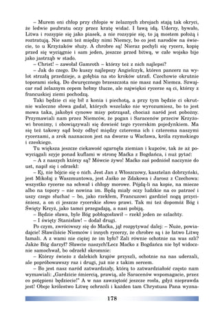 178
– Murem oni chłop przy chłopie w żelaznych zbrojach stają tak okryci,
że ledwie psubratu oczy przez kratę widać. I ławą idą. Uderzy, bywało,
Litwa i rozsypie się jako piasek, a nie rozsypie się, to ją mostem położą i
roztratują. Nie sami też między nimi Niemcy, bo co jest narodów na świe-
cie, to u Krzyżaków służy. A chrobre są! Nieraz pochyli się rycerz, kopię
przed się wyciągnie i sam jeden, jeszcze przed bitwą, w całe wojsko bije
jako jastrząb w stado.
– Christ! – zawołał Gamroth – którzy też z nich najlepsi?
– Jak do czego. Do kuszy najlepszy Angielczyk, któren pancerz na wy-
lot strzałą przedzieje, a gołębia na sto kroków utrafi. Czechowie okrutnie
toporami sieką. Do dwuręcznego brzeszczota nie masz nad Niemca. Szwaj-
car rad żelaznym cepem hełmy tłucze, ale najwięksi rycerze są ci, którzy z
francuskiej ziemi pochodzą.
Taki będzie ci się bił z konia i piechotą, a przy tym będzie ci okrut-
nie waleczne słowa gadał, których wszelako nie wyrozumiesz, bo to jest
mowa taka, jakobyś cynowe misy potrząsał, chociaż naród jest pobożny.
Przymawiali nam przez Niemców, że pogan i Saracenów przeciw Krzyżo-
wi bronimy, i obowiązywali się dowieść tego rycerskim pojedynkiem. Ma
się też takowy sąd boży odbyć między czterema ich i czterema naszymi
rycerzami, a zrok naznaczon jest na dworze u Wacława, króla rzymskiego
i czeskiego.
Tu większa jeszcze ciekawość ogarnęła ziemian i kupców, tak że aż po-
wyciągali szyje ponad kuflami w stronę Maćka z Bogdańca, i nuż pytać:
– A z naszych którzy są? Mówcie żywo! Maćko zaś podniósł naczynie do
ust, napił się i odrzekł:
– Ej, nie bójcie się o nich. Jest Jan z Włoszczowy, kasztelan dobrzyński,
jest Mikołaj z Waszmuntowa, jest Jaśko ze Zdakowa i Jarosz z Czechowa:
wszystko rycerze na schwał i chłopy morowe. Pójdą-li na kopie, na miecze
albo na topory – nie nowina im. Będą miały oczy ludzkie na co patrzeć i
uszy czego słuchać – bo, jako rzekłem, Francuzowi gardziel nogą przyci-
śniesz, a on ci jeszcze rycerskie słowo prawi. Tak mi też dopomóż Bóg i
Święty Krzyż, jako tamci przegadają, a nasi pobiją.
– Będzie sława, byle Bóg pobłogosławił – rzekł jeden ze szlachty.
– I święty Stanisław! – dodał drugi.
Po czym, zwróciwszy się do Maćka, jął rozpytywać dalej: – Nuże, powia-
dajcie! Sławiliście Niemców i innych rycerzy, że chrobre są i że łatwo Litwę
łamali. A z wami nie ciężej że im było? Zali równie ochotnie na was szli?
Jakże Bóg darzył? Sławcie naszych!Lecz Maćko z Bogdańca nie był widocz-
nie samochwał, bo odrzekł skromnie:
– Którzy świeżo z dalekich krajów przyszli, ochotnie na nas uderzali,
ale popróbowawszy raz i drugi, już nie z takim sercem.
– Bo jest nasz naród zatwardziały, którą to zatwardziałość często nam
wymawiali: „Gardzicie śmiercią, prawią, ale Saracenów wspomagacie, przez
co potępieni będziecie!” A w nas zawziętość jeszcze rosła, gdyż nieprawda
jest! Oboje królestwo Litwę ochrzcili i każden tam Chrystusa Pana wyzna-
 