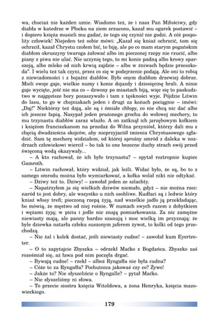 179
wa, chociaż nie każden umie. Wiadomo też, że i nasz Pan Miłościwy, gdy
diabła w katedrze w Płocku na ziem zrzucono, kazał mu ogarek postawić –
i dopiero księża musieli mu gadać, że tego się czynić nie godzi. A cóż pospo-
lity człowiek! Niejeden też sobie mówi: „Kazał się kniaź ochrzcić, tom się
ochrzcił, kazał Chrystu czołem bić, to biję, ale po co mam starym pogańskim
diabłom okruszyny twaroga żałować albo im pieczonej rzepy nie rzucić, albo
piany z piwa nie ulać. Nie uczynię tego, to mi konie padną albo krowy spar-
szeją, albo mleko od nich krwią zajdzie – albo w żniwach będzie przeszko-
da”. I wielu też tak czyni, przez co się w podejrzenie podają. Ale oni to robią
z niewiadomości i z bojaźni diabłów. Było onym diabłom drzewiej dobrze.
Mieli swoje gaje, wielkie numy i konie dojazdy i dziesięcinę brali. A ninie
gaje wycięte, jeść nie ma co – dzwony po miastach biją, więc się to paskudz-
two w najgęstsze bory pozaszywało i tam z tęskności wyje. Pójdzie Litwin
do lasu, to go w chojniakach jeden i drugi za kożuch pociągnie – imówi:
„Daj!” Niektórzy też dają, ale są i śmiałe chłopy, co nie chcą nic dać albo
ich jeszcze łapią. Nasypał jeden prażonego grochu do wołowej mechery, to
mu trzynastu diabłów zaraz wlazło. A on zatknął ich jarzębowym kołkiem
i księżom franciszkanom na przedaż do Wilna przyniósł, którzy dali mu z
chęcią dwadzieścia skojców, aby nieprzyjaciół imienia Chrystusowego zgła-
dzić. Sam tę mecherę widziałem, od której sprośny smród z daleka w noz-
drzach człowiekowi wiercił – bo tak to one bezecne duchy strach swój przed
święconą wodą okazywały...
– A kto rachował, że ich było trzynastu? – spytał roztropnie kupiec
Gamroth.
– Litwin rachował, który widział, jak leźli. Widać było, że są, bo to z
samego smrodu można było wymiarkować, a kołka wolał nikt nie odtykać.
– Dziwy też to. Dziwy! – zawołał jeden ze szlachty.
– Napatrzyłem ja się wielkich dziwów niemało, gdyż – nie można rzec:
naród to jest dobry, ale wszystko u nich osobliwe. Kudłaci są i ledwie który
kniaź włosy trefi; pieczoną rzepą żyją, nad wszelkie jadło ją przekładając,
bo mówią, że męstwo od niej rośnie. W numach swych razem z dobytkiem
i wężami żyją; w piciu i jedle nie znają pomiarkowania. Za nic zamężne
niewiasty mają, ale panny bardzo szanują i moc wielką im przyznają: że
byle dziewka natarła człeku suszonym jaferem żywot, to kolki od tego prze-
chodzą.
– Nie żal i kolek dostać, jeśli niewiasty cudne! – zawołał kum Eyertre-
ter.
– O to zapytajcie Zbyszka – odrzekł Maćko z Bogdańca. Zbyszko zaś
roześmiał się, aż ława pod nim poczęła drgać.
– Bywają cudne! – rzekł – alboż Ryngałła nie była cudna?
– Cóże to za Ryngałła? Pochutnica jakowaś czy co? Żywo!
– Jakże to? Nie słyszeliście o Ryngalle? – pytał Maćko.
– Nie słyszeliśmy ni słowa.
– To przecie siostra księcia Witoldowa, a żona Henryka, księcia mazo-
wieckiego.
 