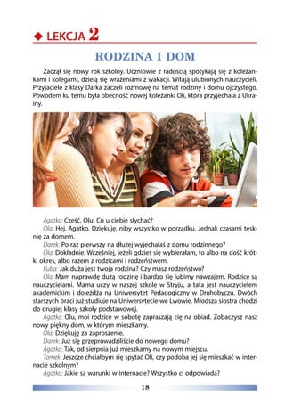18
‹‹ LEKCJA 2
RODZINA I DOM
Zaczął się nowy rok szkolny. Uczniowie z radością spotykają się z koleżan-
kami i kolegami, dzielą się wrażeniami z wakacji. Witają ulubionych nauczycieli.
Przyjaciele z klasy Darka zaczęli rozmowę na temat rodziny i domu ojczystego.
Powodem ku temu była obecność nowej koleżanki Oli, która przyjechała z Ukra-
iny.
Agatka: Cześć, Olu! Co u ciebie słychać?
Ola: Hej, Agatko. Dziękuję, niby wszystko w porządku. Jednak czasami tęsk-
nię za domem.
Darek: Po raz pierwszy na dłużej wyjechałaś z domu rodzinnego?
Ola: Dokładnie. Wcześniej, jeżeli gdzieś się wybierałam, to albo na dość krót-
ki okres, albo razem z rodzicami i rodzeństwem.
Kuba: Jak duża jest twoja rodzina? Czy masz rodzeństwo?
Ola: Mam naprawdę dużą rodzinę i bardzo się lubimy nawzajem. Rodzice są
nauczycielami. Mama uczy w naszej szkole w Stryju, a tata jest nauczycielem
akademickim i dojeżdża na Uniwersytet Pedagogiczny w Drohobyczu. Dwóch
starszych braci już studiuje na Uniwersytecie we Lwowie. Młodsza siostra chodzi
do drugiej klasy szkoły podstawowej.
Agatka: Olu, moi rodzice w sobotę zapraszają cię na obiad. Zobaczysz nasz
nowy piękny dom, w którym mieszkamy.
Ola: Dziękuję za zaproszenie.
Darek: Już się przeprowadziliście do nowego domu?
Agatka: Tak, od sierpnia już mieszkamy na nowym miejscu.
Tomek: Jeszcze chciałbym się spytać Oli, czy podoba jej się mieszkać w inter-
nacie szkolnym?
Agatka: Jakie są warunki w internacie? Wszystko ci odpowiada?
 