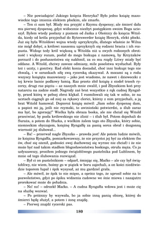 180
– Nie powiadajcie! Jakiego księcia Henryka? Było jedno książę mazo-
wieckie tego imienia elektem płockim, ale zmarło.
– Ten ci sam był. Miały mu przyjść z Rzymu dyspensy; ale śmierć dała
mu pierwej dyspensę, gdyż widocznie niezbyt postępkiem swoim Boga ucie-
szył. Byłem wtedy posłany z pismem od Jaśka z Oleśnicy do księcia Witol-
da, kiedy od króla przyjechał do Ryterswerder książę Henryk, elekt płocki.
Już się była Witoldowi wojna wtedy uprzykrzyła, dlatego właśnie że Wilna
nie mógł dobyć, a królowi naszemu uprzykrzyli się rodzeni bracia i ich roz-
pusta. Widząc tedy król większą u Witolda niż u swych rodzonych obrot-
ność i większy rozum, posłał do mego biskupa z namową, by Krzyżaków
porzucił i do posłuszeństwa się nakłonił, za co mu rządy Litwy miały być
oddane. A Witold, chciwy zawsze odmiany, mile poselstwa wysłuchał. Były
też i uczty, i gonitwy. Rad elekt konia dosiadał, choć inni biskupi tego nie
chwalą, i w szrankach siłę swą rycerską okazywał. A mocami są z rodu
wszyscy książęta mazowieccy – jako jest wiadomo, że nawet i dzieweczki z
tej krwie łacnie podkowy łamią. Raz przeto zbił książę z siodeł trzech ry-
cerzy, drugi raz pięciu – az naszych mnie zwalił, i pod Zbyszkiem koń przy
natarciu na zadzie siadł. Nagrody zaś brat wszystkie z rąk cudnej Ryngał-
ły, przed którą w pełnej zbroi klękał. I rozmiłowali się tak w sobie, że na
ucztach ciągnęli go od niej za rękawy clerici, którzy z nim przyjechali, a ją
brat Witold hamował. Dopieroż książę mówił: „Sam sobie dyspensę dam,
a papież mi ją, jeśli nie rzymski, to awinioński potwierdzi, a ślub zaraz
ma być, bo zgorzeję!” Wielka była obraza boska, ale nie chciał się Witold
przeciwiać, by posła królewskiego nie zlisić – i ślub był. Potem dojechali do
Suraża, a potem do Słucka, z wielkim żalem tego oto Zbyszka, który sobie,
niemieckim obyczajem, księżnę Ryngałłę za panią serca obrał i dozgonną
wierność jej ślubował...
– Ba! – przerwał nagle Zbyszko – prawda jest! Ale potem ludzie mówili,
że księżna Ryngałła, pomiarkowawszy, że nie przystoi jej być za elektem (bo
ów, choć się ożenił, godności swej duchownej się wyrzec nie chciał) i że nie
może być nad takim stadłem błogosławieństwa boskiego, otruła męża. Co ja
usłyszawszy, prosiłem jednego świątobliwego pustelnika pod Lublinem, by
mnie od tego ślubowania rozwiązał.
– Był ci on pustelnikiem – odparł, śmiejąc się, Maćko – ale czy był świą-
tobliwy, nie wiem, bośmy go w piątek w boru zajechali, a on kości niedźwie-
dzie toporem łupał i śpik wysysał, aż mu gardziel grała.
– Ale mówił, że śpik to nie mięso, a oprócz tego, że uprosił sobie na to
pozwoleństwo, gdyż po śpiku widzenia cudowne we śnie miewa i nazajutrz
prorokować może do południa.
– No! no! – odrzekł Maćko. – A cudna Ryngałła wdowa jest i może cię
na służbę wezwać.
– Po próżnicy by wzywała, bo ja sobie inną panią obiorę, której do
śmierci będę służył, a potem i żonę znajdę.
– Pierwej znajdź rycerski pas.
 