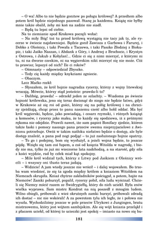 181
– O wa! Albo to nie będzie gonitew po połogu królowej? A przedtem albo
potem król będzie niejednego pasował. Stanę ja każdemu. Książę nie byłby
mnie także obalił, żeby mi koń na zadzie nie siadł.
– Będą tu lepsi od ciebie.
Na to ziemianie spod Krakowa poczęli wołać:
– Na miły Bóg! toż tu przed królową wystąpią nie tacy jak ty, ale ry-
cerze w świecie najsławniejsi. Będzie gonił Zawisza z Garbowa i Farurej, i
Dobko z Oleśnicy, i taki Powała z Taczewa, i taki Paszko Złodziej z Bisku-
pic, i taki Jaśko Naszan, i Abdank z Góry, i Andrzej z Brochocic, i Krystyn
z Ostrowa, i Jakub z Kobylan!... Gdzie ci się z nimi mierzyć, z którymi ni
tu, ni na dworze czeskim, ni na węgierskim nikt mierzyć się nie może. Cóż
to prawisz; lepszyś od nich? Ile ci roków?
– Ośmnasty – odpowiedział Zbyszko.
– Tedy cię każdy między knykciami zgniecie.
– Obaczym.
Lecz Maćko rzekł:
– Słyszałem, że król hojnie nagradza rycerzy, którzy z wojny litewskiej
wracają. Mówcie, którzy stąd jesteście: prawda-li to?
– Dalibóg, prawda! – odrzekł jeden ze szlachty. – Wiadoma po świecie
hojność królewska, jeno się teraz docisnąć do niego nie będzie łatwo, gdyż
w Krakowie aż się roi od gości, którzy się na połóg królowej i na chrzci-
ny zjeżdżają, chcąc przez to panu naszemu cześć albo hołd oddać. Ma być
król węgierski, będzie, jako powiadają, i cesarz rzymski, i różnych książąt
a komesów, i rycerzy jako maku, że to każdy się spodziewa, iż z próżnymi
rękoma nie odejdzie. Prawili nawet, iże sam papież Bonifacy zjedzie, któren
także łaski i pomocy naszego pana przeciw swemu nieprzyjacielowi z Awi-
nionu potrzebuje. Owóż w takim natłoku niełatwo będzie o dostęp, ale byle
dostęp znaleźć, a pana pod nogi podjąć – to już zasłużonego hojnie opatrzy.
– To go i podejmę, bom się wysłużył, a jeżeli wojna będzie, to jeszcze
pójdę. Wzięło się tam coś łupem, a coś od księcia Witolda w nagrodę, i bie-
dy nie ma, tylko że już mi wieczorne lata nadchodzą, a na starość, gdy siła
z kości wyjdzie, rad by człek miał kąt spokojny.
– Mile król widział tych, którzy z Litwy pod Jaśkiem z Oleśnicy wró-
cili – i wszyscy oni tłusto teraz jadają.
– Widzicie! A jam wtedy jeszcze nie wrócił – i dalej wojowałem. Bo trze-
ba wam wiedzieć, że się ta zgoda między królem a kniaziem Witoldem na
Niemcach skrupiła. Kniaź chytrze zakładników pościągał, a potem, hajże na
Niemców! Zamki poburzył, popalił, rycerzy pobił, siła ludu wyścinał. Chcie-
li się Niemcy mścić razem ze Świdrygiełłą, który do nich uciekł. Była znów
wielka wyprawa. Sam mistrz Kondrat na nią poszedł z mnogim ludem.
Wilno obiegli, próbowali z wież okrutnych zamki burzyć, próbowali zdradą
ich dostać – nic nie wskórali! A za powrotem tylu ich legło, że i połowa nie
wyszła. Wychodziliśmy jeszcze w pole przeciw Ulrykowi z Jungingen, bratu
mistrzowemu, który jest wójtem sambijskim. Ale się wójt kniazia przeląkł i
z płaczem uciekł, od której to ucieczki jest spokój – imiasto na nowo się bu-
 