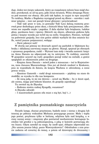182
duje. Jeden też święty zakonnik, który po rozpalonym żelezie boso mógł cho-
dzić, prorokował, że od tej pory, póki świat światem, Wilno zbrojnego Niem-
ca pod murami nie obaczy. Ale jeśli tak będzie, to czyjeż to ręce uczyniły?
To rzekłszy, Maćko z Bogdańca wyciągnął przed się dłonie – szerokie i nad-
miar potężne – inni zaś poczęli kiwać głowami i przyświadczać:
– Tak! tak! praw w tym, co powiada! Tak! Lecz dalszą rozmowę prze-
rwał gwar dochodzący przez okna, z których błony były powyjmowane, albo-
wiem noc zapadła ciepła i pogodna. Z dala słychać było brzękania, ludzkie
głosy, parskania koni i śpiewy. Zdziwili się obecni, albowiem godzina była
późna i księżyc wysoko już wybił się na niebo. Gospodarz, Niemiec, wybiegł
na podwórzec gospody, lecz nim goście zdołali wychylić do dna ostatnie ku-
fle, wrócił jeszcze pośpiesznie), wołając:
– Dwór jakowyś wali!
W chwilę zaś później we drzwiach zjawił się pachołek w błękitnym ku-
braku i składanej czerwonej czapce na głowie. Stanął, spojrzał po obecnych
i ujrzawszy gospodarza, rzekł: – Wytrzeć tam stoły i światła naniecić: księż-
na Anna Danuta na odpoczynek się tu zatrzyma. To rzekłszy, zawrócił.
W gospodzie uczynił się ruch: gospodarz począł wołać na czeladź, a goście
spoglądali ze zdumieniem jeden na drugiego.
– Księżna Anna Danuta – mówił jeden z mieszczan – toć to Kiejstutów-
na, żona Janusza Mazowieckiego. Ona już od dwóch niedziel w Krakowie,
jeno że wyjeżdżała do Zatora, do księcia Wacława w odwiedziny, a ninie
pewno wraca.
– Kmotrze Gamroth – rzekł drugi mieszczanin – pójdźmy na siano do
stodółki; za wysoka to dla nas kompania.
– Że nocą jadą, to mi nie dziwno – ozwał się Maćko – bo w dzień upał,
ale czemu, mając pod bokiem klasztor, do gospody zajeżdżają?
Tu zwrócił się do Zbyszka:
– Rodzona siostra cudnej Ryngałły, rozumiesz?
A Zbyszko odrzekł:
– I mazowieckich panien siła musi z nią być, hej! (...)
Z pamiętnika poznańskiego nauczyciela
Światło lampy, chociaż przyćmione, budziło mnie i nieraz o drugiej lub
trzeciej po północy widziałem Michasia pracującego jeszcze. Mała i wątła
jego postać, przybrana tylko w bieliznę, schylona była nad książką, a w
ciszy nocnej senny i zmęczony głos powtarzał mechanicznie koniugacje ła-
cińskie lub greckie z tą jednostajnością, z jaką w kościele powtarzają sło-
wa litanii. Gdym zawołał na niego, by szedł spać, chłopiec odpowiadał mi:
„Nie umiem jeszcze lekcji, panie Wawrzynkiewicz”. Odrabiałem z nim prze-
cie zadania od czwartej do ósmej, a potem od dziewiątej do dwunastej i
 