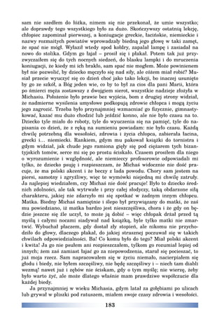 183
sam nie szedłem do łóżka, nimem się nie przekonał, że umie wszystko;
ale doprawdy tego wszystkiego było za dużo. Skończywszy ostatnią lekcję,
chłopiec zapominał pierwszej, a koniugacje greckie, łacińskie, niemieckie i
nazwy rozmaitych powiatów wprowadzały biedną jego głowę w taki zamęt,
że spać nie mógł. Wyłaził wtedy spod kołdry, zapalał lampę i zasiadał na
nowo do stolika. Gdym go łajał – prosił się i płakał. Potem tak już przy-
zwyczaiłem się do tych nocnych siedzeń, do blasku lampki i do mruczenia
koniugacji, że kiedy mi ich brakło, sam spać nie mogłem. Może powinienem
był nie pozwolić, by dziecko męczyło się nad siły, ale cóżem miał robić? Mu-
siał przecie wyuczyć się co dzień choć jako tako lekcji, bo inaczej usunięto
by go ze szkół, a Bóg jeden wie, co by to był za cios dla pani Marii, która
po śmierci męża zostawszy z dwojgiem sierot, wszystkie nadzieje złożyła w
Michasiu. Położenie było prawie bez wyjścia, bom z drugiej strony widział,
że nadmierne wysilenia umysłowe podkopują zdrowie chłopca i mogą życiu
jego zagrozić. Trzeba było przynajmniej wzmacniać go fizycznie, gimnasty-
kować, kazać mu dużo chodzić lub jeździć konno, ale nie było czasu na to.
Dziecko tyle miało do roboty, tyle do wyuczenia się na pamięć, tyle do na-
pisania co dzień, że z ręką na sumieniu powiadam: nie było czasu. Każdą
chwilę potrzebną dla wesołości, zdrowia i życia chłopca, zabierała łacina,
grecki i… niemiecki. Rankiem, gdym mu pakował książki do tornistra i
gdym widział, jak chude jego ramiona gięły się pod ciężarem tych bizan-
tyjskich tomów, serce mi się po prostu ściskało. Czasem prosiłem dla niego
o wyrozumienie i względność, ale niemieccy profesorowie odpowiadali mi
tylko, że dziecko psuję i rozpieszczam, że Michaś widocznie nie dość pra-
cuje, że ma polski akcent i że beczy z lada powodu. Chory sam jestem na
piersi, samotny i zgryźliwy, więc te wymówki niejedną mi chwilę zatruły.
Ja najlepiej wiedziałem, czy Michaś nie dość pracuje! Było to dziecko śred-
nich zdolności, ale tak wytrwałe i przy całej słodyczy, taką obdarzone siłą
charakteru, jakiej nie zdarzyło mi się spotkać w żadnym innym chłopcu.
Matka. Biedny Michaś namiętnie i ślepo był przywiązany do matki, że zaś
mu powiedziano, iż matka bardzo jest nieszczęśliwa, chora i że gdy on bę-
dzie jeszcze się źle uczył, to może ją dobić – więc chłopak drżał przed tą
myślą i całymi nocami siadywał nad książką, byle tylko matki nie zmar-
twić. Wybuchał płaczem, gdy dostał zły stopień, ale nikomu nie przycho-
dziło do głowy, dlaczego płakał, do jakiej strasznej poczuwał się w takich
chwilach odpowiedzialności. Ba! Co komu było do tego? Miał polski akcent
i kwita! Ja go nie psułem ani rozpieszczałem, tylkom go rozumiał lepiej od
innych; żem zaś zamiast łajać go za niepowodzenia, starał się pocieszać, to
już moja rzecz. Sam napracowałem się w życiu niemało, nacierpiałem się
głodu i biedy, nie byłem szczęśliwy, nie będę szczęśliwy i – niech tam diabli
wezmą! nawet już i zębów nie ściskam, gdy o tym myślę; nie wierzę, żeby
było warto żyć, ale może dlatego właśnie mam prawdziwe współczucie dla
każdej biedy.
Ja przynajmniej w wieku Michasia, gdym latał za gołębiami po ulicach
lub grywał w pliszki pod ratuszem, miałem swoje czasy zdrowia i wesołości.
 
