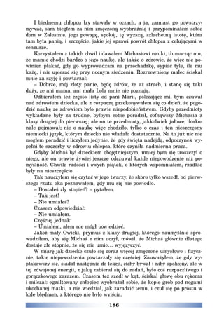 186
I biednemu chłopcu łzy stawały w oczach, a ja, zamiast go powstrzy-
mywać, sam biegłem za nim zmęczoną wyobraźnią i przypominałem sobie
dom w Zalesinie, jego powagę, spokój, tę wyższą, szlachetną istotę, która
tam była panią, i szczęście, jakie jej sprawi powrót chłopca z celującymi w
cenzurze.
Korzystałem z takich chwil i dawałem Michasiowi nauki, tłumacząc mu,
że mamie chodzi bardzo o jego naukę, ale także o zdrowie, że więc nie po-
winien płakać, gdy go wyprowadzam na przechadzkę, sypiać tyle, ile mu
każę, i nie upierać się przy nocnym siedzeniu. Rozrzewniony malec ściskał
mnie za szyję i powtarzał:
– Dobrze, mój złoty panie, będę zdrów, że aż strach, i stanę się taki
duży, że ani mama, ani mała Lola mnie nie poznają.
Odbierałem też często listy od pani Marii, polecające mi, bym czuwał
nad zdrowiem dziecka, ale z rozpaczą przekonywałem się co dzień, że pogo-
dzić naukę ze zdrowiem było prawie niepodobieństwem. Gdyby przedmioty
wykładane były za trudne, byłbym sobie poradził, cofnąwszy Michasia z
klasy drugiej do pierwszej; ale on te przedmioty, jakkolwiek jałowe, dosko-
nale pojmował; nie o naukę więc chodziło, tylko o czas i ten nieszczęsny
niemiecki język, którym dziecko nie władało dostatecznie. Na to już nic nie
mogłem poradzić i liczyłem jedynie, że gdy święta nadejdą, odpoczynek wy-
pełni te szczerby w zdrowiu chłopca, które czyniła nadmierna praca.
Gdyby Michaś był dzieckiem obojętniejszym, mniej bym się troszczył o
niego; ale on prawie żywiej jeszcze odczuwał każde niepowodzenie niż po-
myślność. Chwile radości i owych piątek, o których wspomniałem, rzadkie
były na nieszczęście.
Tak nauczyłem się czytać w jego twarzy, że skoro tylko wszedł, od pierw-
szego rzutu oka poznawałem, gdy mu się nie powiodło.
– Dostałeś zły stopień? – pytałem.
– Tak jest!
– Nie umiałeś?
Czasem odpowiedział:
– Nie umiałem.
Częściej jednak:
– Umiałem, alem nie mógł powiedzieć.
Jakoż mały Owicki, prymus z klasy drugiej, którego naumyślnie spro-
wadziłem, aby się Michaś z nim uczył, mówił, że Michaś głównie dlatego
dostaje złe stopnie, że się nie umie… wyjęzyczyć.
W miarę jak dziecko czuło się coraz więcej zmęczone umysłowo i fizycz-
nie, takie niepowodzenia powtarzały się częściej. Zauważyłem, że gdy wy-
płakawszy się, siadał następnie do lekcji, cichy bywał i niby spokojny, ale w
tej zdwojonej energii, z jaką zabierał się do zadań, było coś rozpaczliwego i
gorączkowego zarazem. Czasem też szedł w kąt, ściskał głowę obu rękoma
i milczał: egzaltowany chłopiec wyobrażał sobie, że kopie grób pod nogami
ukochanej matki, a nie wiedział, jak zaradzić temu, i czuł się po prostu w
kole błędnym, z którego nie było wyjścia.
 