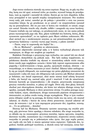 187
Jego nocne siedzenia stawały się coraz częstsze. Bojąc się, że gdy się obu-
dzę, każę mu iść spać, wstawał cicho, po ciemku, wynosił lampę do przedpo-
koju, tam ją zapalał i zasiadał do roboty. Zanim go na tym złapałem, kilka
nocy przepędził w ten sposób między nieopalanymi ścianami. Nie miałem
innej rady, jak wstać, zawołać go do pokoju i przerobić z nim raz jeszcze
wszystkie lekcje, by go przekonać, że je umiał i że niepotrzebnie narażał
się na przeziębienie. Ale on już sam w końcu nie wiedział, co umiał, czego
nie umiał. Dziecko traciło siły, chudło, żółkło i zasępiało się coraz bardziej.
Czasem trafiało się coś takiego, co przekonywało mnie, że nie sama jednak
praca wyczerpywała jego siły. Raz, gdym wykładał mu historię, którą „Stryj
synowcom opowiedział”, co na żądanie pani Marii robiłem codziennie, Mi-
chaś zerwał się z zaiskrzonymi oczyma, ja zaś przestraszyłem się prawie,
ujrzawszy badawczy i surowy wyraz jego twarzy, z jakim zawołał:
– Panie, więc to naprawdę nie bajka? bo…
– Bo co, Michasiu? – pytałem ze zdziwieniem.
Zamiast odpowiedzi zacisnął zęby, a w końcu wybuchnął płaczem tak
namiętnym, że długo nie mogłem go uspokoić.
Badałem Owickiego o przyczynę tego wybuchu; nie umiał lub nie chciał
powiedzieć; domyśliłem się jednak sam. Nie było żadnej wątpliwości, że
polskiemu dziecku trafiało się słyszeć w niemieckiej szkole wiele rzeczy,
które raniły jego najgłębsze uczucia i które były wprost zaprzeczeniem albo
pogardą i wydrwiwaniem z kraju, języka, ojczystych tradycji, słowem – ze
wszystkiego, co w domu nauczano je czcić i kochać. Zdania takie ześlizgiwa-
ły się po innych chłopcach, nie zostawiając nic prócz głębokiej nienawiści do
nauczycieli i całej ich rasy; ale chłopczyna tak uczciwy jak Michaś odczuwał
je boleśnie; nie śmiał zaprzeczyć, choć może nieraz miał ochotę krzyczeć
z bólu, ale burzył się, zacinał zęby, gryzł i martwił. I tak do zmartwień,
którymi karmiły go niepowodzenia i złe stopnie, przyrzucała nieopisanej
goryczy rozterka moralna, w jakiej żył ciągle. Dwie siły, dwa głosy, których
słuchać jest obowiązkiem dziecka, ale które też właśnie dlatego winny być
zgodne, szarpały Michasia w dwie przeciwne strony. Co jedna powaga nazy-
wała białym, cnym, ukochanym, druga naznaczała piętnem strupieszenia i
śmieszności; co jedna zwała cnotą, druga występkiem. Więc w tym rozdwo-
jeniu chłopiec szedł za tą powagą, do której rwało mu się serce, ale musiał
udawać, że słucha i bierze do serca słowa przeciwne; musiał udawać od
rana do wieczora i żyć w tym męczącym przymusie dni, tygodnie, miesią-
ce… Co za położenie… dziecka!
Dziwny był los Michasia. Dramaty życiowe zaczynają się zwykle póź-
niej, gdy pierwsze liście spadają z drzewa młodości; dla niego wszystko to,
co składa się na nieszczęście: przymus moralny, tajona zgryzota, niepokój,
daremne wysiłki, szamotanie się z trudnościami, stopniowa utrata nadziei,
wszystko to poczęło się w jedenastym roku życia. Ani jego wątła postać,
ani wątłe siły nie były w stanie sprostać temu ciężarowi. Upływały dni, ty-
godnie; biedak podwajał wysilenia, a skutek coraz był mniejszy, coraz bar-
 