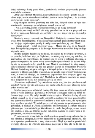 188
dziej opłakany. Listy pani Marii, jakkolwiek słodkie, przyrzucały jeszcze
wagi do brzemienia.
„Bóg Cię obdarzył, Michasiu, niezwykłymi zdolnościami – pisała matka –
ufam więc, że nie zawiedziesz nadziei, jakie w tobie złożyłam, i że staniesz
się krajowi i mnie pociechą”.
Gdy chłopiec odebrał pierwszy raz taki list, chwycił mnie za ręce spa-
zmatycznie i zanosząc się od płaczu, zaczął powtarzać:
– Co ja poradzę, panie Wawrzynkiewicz, co ja mogę poradzić?
Istotnie, cóż mógł zrobić? cóż mógł poradzić na to, że nie przyszedł na
świat z wrodzoną łatwością do języków i że nie umiał się po niemiecku
wyjęzyczyć?
Nadeszły czasy rekreacji na Wszystkich Świętych; cenzura kwartalna
wcale była nieszczególna: z trzech najważniejszych przedmiotów miał mier-
ne. Na jego najsilniejsze prośby i zaklęcia nie posłałem jej pani Marii.
– Drogi panie! – wołał złożywszy ręce. – Mama nie wie, że na Wszyst-
kich Świętych dają stopnie, a do Bożego Narodzenia może Pan Bóg zmiłuje
się nade mną.
Biedne dziecko łudziło się nadzieją, że jeszcze te złe stopnie poprawi, a
co prawda, łudziłem się i ja. Sądziłem, że wdroży się w rutynę szkolną, że
przywyknie do wszystkiego, że wprawi się w język i nabierze akcentu, a
przede wszystkim, że coraz mniej czasu będzie potrzebował do nauki. Gdy-
by nie to, dawno bym był pisał do pani Marii i przedstawił jej stan rzeczy.
Jakoż nadzieje zdawały się nie być próżne. Zaraz po Wszystkich Świętych
Michaś dostał trzy stopnie celujące, z których jeden z łaciny. Ze wszystkich
uczniów w klasie sam tylko wiedział, że od gaude czas przeszły jest gavisus
sum, a wiedział dlatego, że dostawszy poprzednio dwa celujące, pytał się
mnie, jak po łacinie: „cieszę się”. Myślałem, że chłopak zwariuje ze szczę-
ścia. Napisał do matki list zaczynający się od słów:
„Mamusiu najdroższa! Czy ukochana moja wie, jak jest perfectum od
gaudeo? Pewno nie wie ani mama, ani mała Lola, bo w całej klasie ja tylko
jeden wiedziałem”.
Michaś po prostu ubóstwiał matkę. Od tego czasu co chwila wypytywał
mnie o różne perfecta i participia. Utrzymać te celujące stało się teraz za-
daniem jego życia. Ale to był krótki blask szczęścia. Wkrótce fatalny akcent
polski zburzył to, co wybudowała usilność, a nadmierna ilość przedmiotów
nie pozwalała dziecku poświęcać każdemu z nich tyle czasu, ile wymagała
jego wysilona pamięć. Wypadek przyczynił się jeszcze do powiększenia nie-
powodzeń. I Michaś, i Owicki zapomnieli mi powiedzieć o jednym zadaniu
piśmiennym i nie odrobili go. Owickiemu to uszło, bo jako prymusa nawet
nie spytano o nie, ale Michaś dostał publiczną naganę w szkole wraz z za-
grożeniem, że zostanie usunięty.
Przypuszczano oczywiście, że utaił umyślnie przede mną zadanie, by go
nie odrobić, a chłopiec, który był niezdolny do najmniejszego kłamstwa, nie
miał sposobu przekonania o swej niewinności. Mógł wprawdzie powiedzieć
w swojej obronie, że i Owicki zapomniał na równi z nim, ale na to nie po-
 