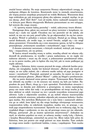 189
zwalał honor szkolny. Na moje zaręczenia Niemcy odpowiedzieli uwagą, że
zachęcam chłopca do lenistwa. Kosztowało mnie to niemało zmartwienia,
ale więcej jeszcze niepokoju przyczynił mi widok Michasia. Wieczorem dnia
tego widziałem go, jak ścisnąwszy głowę obu rękoma, szeptał, myśląc, że go
nie słyszę: „Boli! Boli! Boli!”. List od matki, który nadszedł nazajutrz rano
i w którym pani Maria obsypywała Michasia pieszczotami za owo celujące,
był nowym dla niego ciosem.
– O, sprawię mamie ładną pociechę! – wołał, zakrywszy twarz dłońmi.
Następnego dnia, gdym mu zarzucił na plecy tornister z książkami, za-
toczył się i mało nie upadł. Chciałem mu nie pozwolić iść do szkoły, ale
mówił, że mu nic nie jest; prosił tylko, by go odprowadzić, bo się boi zawro-
tu głowy. Wrócił w południe z nowym miernym. Dostał go za lekcję, którą
umiał doskonale, ale wedle tego, co mówił Owicki, zaląkł się i nie mógł
słowa przemówić. Utwierdziła się o nim stanowcza opinia, że był to chłopiec
przesiąknięty „wstecznymi zasadami i instynktami”, tępy i leniwy.
Z dwoma ostatnimi zarzutami, o których wiedział, walczył, jak tonący z
falą – rozpaczliwie, ale na próżno.
W końcu stracił wszelką wiarę w siebie, wszelką ufność we własne siły;
doszedł do przekonania, że wysiłki i praca nadaremna, że on nigdy nie
nabierze akcentu i musi się źle uczyć, a jednocześnie przedstawiał sobie,
co na to powie matka, jaki to będzie dla niej ból, jak to może podkopać jej
wątłe zdrowie.
Ksiądz z Zalesina, który czasem pisywał do niego, człowiek bardzo przy-
chylny, ale nieoględny, każdy list kończył słowami: „Michaś tedy niech pa-
mięta, że nie tylko radość, ale i zdrowie matki zależy od jego postępów w
nauce i moralności”. Pamiętał, pamiętał aż zanadto, bo nawet we śnie po-
wtarzał żałosnym głosem: „Mamo! Mamo” – jakby jej błagał o przebaczenie.
Ale na jawie dostawał coraz gorsze stopnie. Tymczasem Boże Narodze-
nie zbliżało się szybko i co do cenzury nie można się było już łudzić. Na-
pisałem do pani Marii, chcąc ją o tym uprzedzić. Powiedziałem otwarcie i
stanowczo, że dziecko jest słabowite a przeciążone, że mimo największej
pracy nie może sobie dać rady i że prawdopodobnie od świąt trzeba je bę-
dzie odebrać ze szkół, trzymać na wsi i przede wszystkim wzmacniać jego
zdrowie. Lubo z odpowiedzi uczułem, że jej miłość własna macierzyńska
została cokolwiek zraniona, jednakże odpisała jak rozumna kobieta i kocha-
jąca matka. Nie mówiłem Michasiowi nic o tym liście i zamiarach odebra-
nia go ze szkół, bom lękał się dla niego każdego silniejszego wzruszenia;
wspomniałem tylko, że cokolwiek wypadnie, matka wie, że pracuje, i po-
trafi jego niepowodzenia wyrozumieć. Sprawiło mu to widoczną ulgę, bo się
wypłakał długo i serdecznie, co mu się od pewnego czasu już nie zdarzało.
Płacząc, powtarzał: „Ile ja mamie sprawiam zmartwienia!”. Jednakże na
myśl, że wkrótce pojedzie na wieś, że zobaczy matkę i małą Lolę, i Zalesin,
i księdza Maszyńskiego, uśmiechał się przez łzy. Mnie także było pilno do
Zalesina, bom już prawie nie mógł patrzeć na stan dziecka. Tam czekało
na niego serce matki i życzliwość ludzka, i cisza, i uspokojenie. Tam nauka
 