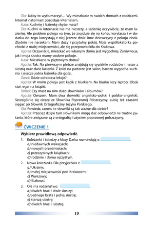 19
Ola: Jakby to wytłumaczyć… Wy mieszkacie w swoich domach z rodzicami.
Internat natomiast pozostaje internatem.
Kuba: Kuchnię i łazienkę chyba masz?
Ola: Kuchni w internacie nie ma niestety, a łazienkę oczywiście, że mam ła-
zienkę. Ale problem polega na tym, że znajduje się na końcu korytarza i w do-
datku do tego korzystają z niej jeszcze dwie inne dziewczyny z pokoju obok.
Zbytnio nie narzekam. Mam duży i przytulny pokój. Moja współlokatorka po-
chodzi z małej miejscowości, ale się przeprowadziła do Krakowa.
Agatka: Oczywiście, mieszkać we własnym domu jest wygodniej. Zarówno ja,
jak i moja siostra mamy osobne pokoje.
Kuba: Mieszkacie w piętrowym domu?
Agatka: Tak. Na pierwszym piętrze znajdują się sypialnie rodziców i nasze z
siostrą oraz dwie łazienki. Z kolei na parterze jest salon, bardzo wygodna kuch-
nia i jeszcze jedna łazienka dla gości.
Darek: Gdzie odrabiasz lekcje?
Agatka: W moim pokoju jest kącik z biurkiem. Na biurku leży laptop. Obok
stoi regał na książki.
Tomek: Czy masz na nim dużo słowników i albumów?
Agatka: Owszem. Mam dwa słowniki: angielsko–polski i polsko–angielski.
Szczególnie się cieszę ze Słownika Poprawnej Polszczyzny. Lubię też czasami
sięgać po Słownik Ortograficzny Języka Polskiego.
Ola: Powiedz, czemu te słowniki są tak ważne dla ciebie?
Agatka: Przecież dzięki tym słownikom mogę dać odpowiedzi na trudne py-
tania, które związane są z ortografią i użyciem poprawnej polszczyzny.
ĆWICZENIE 1
Wybierz prawidłową odpowiedź.
1. 	 Koleżanki i koledzy z klasy Darka rozmawiają o .
a) niedawnych wakacjach;
b) nowych przedmiotach;
c) przeczytanych książkach;
d) rodzinie i domu ojczystym.
2. 	 Nowa koleżanka Ola przyjechała z .
a) Ukrainy;
b) małej miejscowości pod Krakowem;
c) Warszawy;
d) Białorusi.
3. 	 Ola ma rodzeństwo: .
a) dwóch braci i dwie siostry;
b) jednego brata i jedną siostrę;
c) starszą siostrę;
d) dwóch braci i siostrę.
 