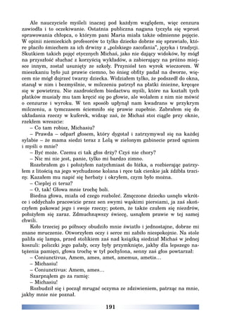 191
Ale nauczyciele myśleli inaczej pod każdym względem, więc cenzura
zawiodła i to oczekiwanie. Ostatnia publiczna nagana tyczyła się wprost
sprawowania chłopca, o którym pani Maria miała także odmienne pojęcie.
W opinii niemieckich profesorów to tylko dziecko dobrze się sprawiało, któ-
re płaciło śmiechem za ich drwiny z „polskiego zacofania”, języka i tradycji.
Skutkiem takich pojęć etycznych Michaś, jako nie dający widoków, by mógł
na przyszłość słuchać z korzyścią wykładów, a zabierający na próżno miej-
sce innym, został usunięty ze szkoły. Przyniósł ten wyrok wieczorem. W
mieszkaniu było już prawie ciemno, bo śnieg obfity padał na dworze, wię-
cem nie mógł dojrzeć twarzy dziecka. Widziałem tylko, że podszedł do okna,
stanął w nim i bezmyślnie, w milczeniu patrzył na płatki śnieżne, kręcące
się w powietrzu. Nie zazdrościłem biedactwu myśli, które na kształt tych
płatków musiały mu tam kręcić się po głowie, ale wolałem z nim nie mówić
o cenzurze i wyroku. W ten sposób upłynął nam kwadrans w przykrym
milczeniu, a tymczasem ściemniło się prawie zupełnie. Zabrałem się do
układania rzeczy w kuferek, widząc zaś, że Michaś stoi ciągle przy oknie,
rzekłem wreszcie:
– Co tam robisz, Michasiu?
– Prawda – odparł głosem, który dygotał i zatrzymywał się na każdej
sylabie – że mama siedzi teraz z Lolą w zielonym gabinecie przed ogniem
i myśli o mnie?
– Być może. Czemu ci tak głos drży? Czyś nie chory?
– Nic mi nie jest, panie, tylko mi bardzo zimno.
Rozebrałem go i położyłem natychmiast do łóżka, a rozbierając patrzy-
łem z litością na jego wychudzone kolana i ręce tak cienkie jak źdźbła trzci-
ny. Kazałem mu napić się herbaty i okryłem, czym było można.
– Cieplej ci teraz?
– O, tak! Głowa mnie trochę boli.
Biedna głowa, miała od czego rozboleć. Zmęczone dziecko usnęło wkrót-
ce i oddychało pracowicie przez sen swymi wąskimi piersiami, ja zaś skoń-
czyłem pakować jego i swoje rzeczy; potem, że także czułem się niezdrów,
położyłem się zaraz. Zdmuchnąwszy świecę, usnąłem prawie w tej samej
chwili.
Koło trzeciej po północy obudziło mnie światło i jednostajne, dobrze mi
znane mruczenie. Otworzyłem oczy i serce mi zabiło niespokojnie. Na stole
paliła się lampa, przed stolikiem zaś nad książką siedział Michaś w jednej
koszuli: policzki jego pałały, oczy były przymknięte, jakby dla lepszego na-
tężenia pamięci, głowa trochę w tył pochylona, senny zaś głos powtarzał:
– Coniunctivus, Amem, ames, amet, amemus, ametis…
– Michasiu!
– Coniunctivus: Amem, ames…
Szarpnąłem go za ramię:
– Michasiu!
Rozbudził się i począł mrugać oczyma ze zdziwieniem, patrząc na mnie,
jakby mnie nie poznał.
 