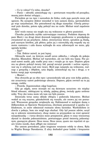 192
– Co ty robisz? Co tobie, dziecko?
– Panie – odrzekł, uśmiechając się – powtarzam wszystko od początku;
muszę jutro dostać celujący…
Porwałem go na ręce i zaniosłem do łóżka; ciało jego parzyło mnie jak
ogniem. Na szczęście doktor mieszkał w tym samym domu, sprowadziłem
go więc natychmiast. Nie potrzebował się długo namyślać. Chwilę potrzy-
mał puls dziecka, potem rękę położył mu na czole: Michaś miał zapalenie
mózgu.
Ach! wiele rzeczy nie mogło mu się widocznie w głowie pomieścić.
Choroba przybrała szybko zatrważające rozmiary. Posłałem depeszę do
pani Marii i na drugi dzień dzwonek targnięty gwałtownie w przedpokoju
zwiastował mi jej przybycie. Jakoż, otworzywszy drzwi, ujrzałem ją bladą,
pod czarnym kwefem, jak płótno; palce jej z niezwykłą siłą wsparły się na
moim ramieniu i cała dusza wybiegła do oczu utkwionych we mnie, gdy
spytała krótko:
– Żyje?
– Tak. Doktor mówił, że jest lepiej.
Odrzuciła woal, na którym osiadł szron oddechu, i wbiegła do pokoju
dziecka. Kłamałem. Michaś żył wprawdzie, ale nie było mu lepiej. Nie po-
znał nawet matki, gdy siadła przy nim i wzięła go za ręce. Dopiero gdym
mu na głowie położył świeży lód, począł mrużyć powieki i usilnie wpatry-
wać się w schyloną nad nim twarz. Myśl jego natężała się widocznie, wal-
cząc z gorączką i obłędem, usta drgały, uśmiechnął się raz i drugi, a w
końcu wargi jego wyszeptały:
– Mama!…
Ona chwyciła go za obie ręce i przesiedziała tak przy nim kilka godzin,
nie zrzuciwszy nawet podróżnego ubrania. Dopiero, gdym zwrócił na to jej
uwagę, rzekła:
– Prawda. Zapomniałam zdjąć kapelusz.
Gdy go zdjęła, serce ścisnęło mi się dziwnym uczuciem: oto między
blond włosami, zdobiącymi tę młodą, piękną głowę, świtały gęsto srebrne
nitki. Trzy dni temu może ich tam nie było jeszcze.
Zmieniała teraz sama okłady chłopcu i podawała lekarstwo. Michaś
wodził za nią oczyma, gdziekolwiek się ruszyła, ale znowu jej nie pozna-
wał. Wieczorem gorączka zwiększyła się. Deklamował w malignie dumę o
Żółkiewskim ze Śpiewów Niemcewicza, chwilami przemawiał w języku wy-
kładowym, to znów odmieniał rozmaite słowa łacińskie. Wychodziłem co
chwila z pokoju, bom nie mógł tego słuchać. Gdy był jeszcze zdrów, uczył
się w sekrecie ministrantury, chcąc matce za przyjazdem na wieś sprawić
niespodziankę – i teraz dreszcz mnie przejmował, gdym w ciszy wieczornej
słyszał to dziecko jedenastoletnie, powtarzające przed śmiercią jednostaj-
nym, gasnącym głosem: Deus meus, Deus meus, quare me repulisti et qu-
are tristis incedo, dum affligit me inimicus!
Nie umiem powiedzieć, jakie tragiczne wrażenie robiły te słowa. Była
to Wigilia Bożego Narodzenia. Z ulicy dochodził gwar ludzki i brzęczenie
 