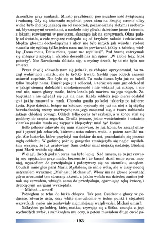 193
dzwonków przy sankach. Miasto przybierało powierzchowność świąteczną
i radosną. Gdy się ściemniło zupełnie, przez okna na drugiej stronie ulicy
widać było choinkę jarzącą się od świeczek, pozawieszaną złotymi i srebrny-
mi, błyszczącymi orzechami, a naokoło niej główki dziecinne jasne i ciemne,
z lokami rozwianymi w powietrzu, skaczące jak na sprężynach. Okna pała-
ły od światła, a całe wnętrze rozlegało się od krzyków radości i zdziwienia.
Między głosami dochodzącymi z ulicy nie było innych jak wesołe i radość
stawała się ogólną; tylko jeden nasz malec powtarzał, jakby z żałością wiel-
ką: „Deus meus, Deus meus, quare me repulisti?”. Pod bramą zatrzymali
się chłopcy z szopką i wkrótce doszedł nas ich śpiew: „W żłobie leży, któż
pobieży”. Noc Narodzenia zbliżała się, a myśmy drżeli, by to nie była noc
śmierci.
Przez chwilę zdawało nam się jednak, że chłopiec oprzytomniał, bo za-
czął wołać Loli i matki, ale to krótko trwało. Szybki jego oddech czasem
ustawał zupełnie. Nie było się co łudzić. Ta mała dusza była już na wpół
tylko między nami. Umysł jego już odleciał, a teraz on sam już odchodził
w jakąś ciemną dalekość i nieskończoność i nie widział już nikogo, i nie
czuł nic, nawet głowy matki, która leżała jak martwa na jego nogach. Zo-
bojętniał i nie oglądał się już na nas. Każdy oddech jego piersi oddalał
go i jakby zasuwał w mrok. Choroba gasiła po kolei iskierkę po iskierce
życia. Ręce dziecka, leżące na kołdrze, rysowały się już na niej z tą ciężką
bezwładnością rzeczy martwych; nos jego zaostrzał się, a twarz nabierała
jakiejś chłodnej powagi. Oddech tylko coraz był szybszy, a w końcu stał się
podobny do szeptu zegarka. Chwila jeszcze, jedno westchnienie i ostatnie
ziarnko piasku miało się zsypać z klepsydry: miał być koniec.
Koło północy zdawało się nam stanowczo, że już kona, bo zaczął chra-
pać i jęczeć jak człowiek, któremu usta zalewa woda, a potem zamilkł na-
gle. Ale lusterko, które przyłożył mu doktor do ust, przesłaniało się jeszcze
mgłą oddechu. W godzinę później gorączka zmniejszyła się nagle: myśleli-
śmy wszyscy, że już uratowany. Sam doktor miał niejaką nadzieję. Biednej
pani Marii zrobiło się słabo.
W ciągu dwóch godzin coraz mu było lepiej. Nad ranem, że to już czwar-
tą noc spędzałem przy malcu bezsennie i że kaszel dusił mnie coraz moc-
niej, wyszedłem do przedpokoju i położywszy się na sienniku, usnąłem.
Obudził mnie głos pani Marii. Myślałem, że mnie woła, ale w ciszy nocnej
usłyszałem wyraźnie: „Michasiu! Michasiu!”. Włosy mi na głowie powstały,
gdym zrozumiał ten straszny akcent, z jakim wołała na dziecko; zanim jed-
nak się zerwałem, wbiegła sama do przedpokoju, ogarniając ręką świecę, i
dygocącymi wargami wyszeptała:
– Michaś… umarł!
Pobiegłem co tchu do łóżka chłopca. Tak jest. Osadzenie głowy w po-
duszce, otwarte usta, oczy wbite nieruchomie w jeden punkt i stężałość
wszystkich rysów nie zostawiały najmniejszej wątpliwości: Michaś umarł.
Nakryłem go kołdrą, którą matka, zrywając się z łóżka, zsunęła z jego
wychudłych zwłok, i zamknąłem mu oczy, a potem musiałem długo cucić pa-
 